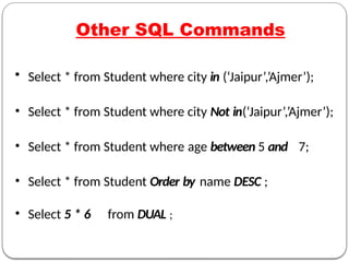 Other SQL Commands
• Select * from Student where city in (‘Jaipur’,’Ajmer’);
• Select * from Student where city Not in(‘Jaipur’,’Ajmer’);
• Select * from Student where age between 5 and 7;
• Select * from Student Order by name DESC ;
• Select 5 * 6 from DUAL ;
 