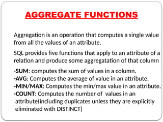 AGGREGATE FUNCTIONS
Aggregation is an operation that computes a single value
from all the values of an attribute.
SQL provides five functions that apply to an attribute of a
relation and produce some aggregatation of that column
-SUM: computes the sum of values in a column.
-AVG: Computes the average of value in an attribute.
-MIN/MAX: Computes the min/max value in an attribute.
-COUNT: Computes the number of values in an
attribute(including duplicates unless they are explicitly
eliminated with DISTINCT)
 