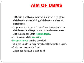 –DBMS is a software whose purpose is to store
databases, maintaining databases and using
databases.
–Its prime purpose is to perform operations on
databases and to provide data when required.
–DBMS reduces Data Redundancy.
–It improves data security.
-Inconsistency can be avoided.
– it stores data in organized and Integrated form.
–Data remains error free.
–Database follows a standard.
AIM OF DBMS
 