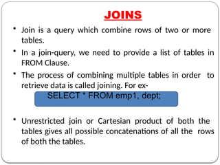 JOINS
• Join is a query which combine rows of two or more
tables.
• In a join-query, we need to provide a list of tables in
FROM Clause.
• The process of combining multiple tables in order to
retrieve data is called joining. For ex-
SELECT * FROM emp1, dept;
• Unrestricted join or Cartesian product of both the
tables gives all possible concatenations of all the rows
of both the tables.
 