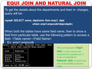 EQUI JOIN AND NATURAL JOIN
To get the details about the departments and their in- charges,
query will be-
mysql> SELECT name, deptname from emp1, dept
where emp1.empcode=dept.deptic;
When both the tables have same field name, then to show a
field from particular table, use the following pattern to access a
field- <Table name>.<Field Name>
Ex- emp1.empcode
This is an example of Equi-
Join, in which columns are
compared for equality and it
is also an example of
Natural- Join, in which only
one of the identical columns
exists.
 