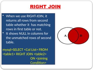 RIGHT JOIN
• When we use RIGHT-JOIN, it
returns all rows from second
table whether it has matching
rows in first table or not.
• It shows NULL in columns for
the unmatched rows of second
table.
mysql>SELECT <Col List> FROM
<table1> RIGHT JOIN <table2>
ON <joining
Condition>
 