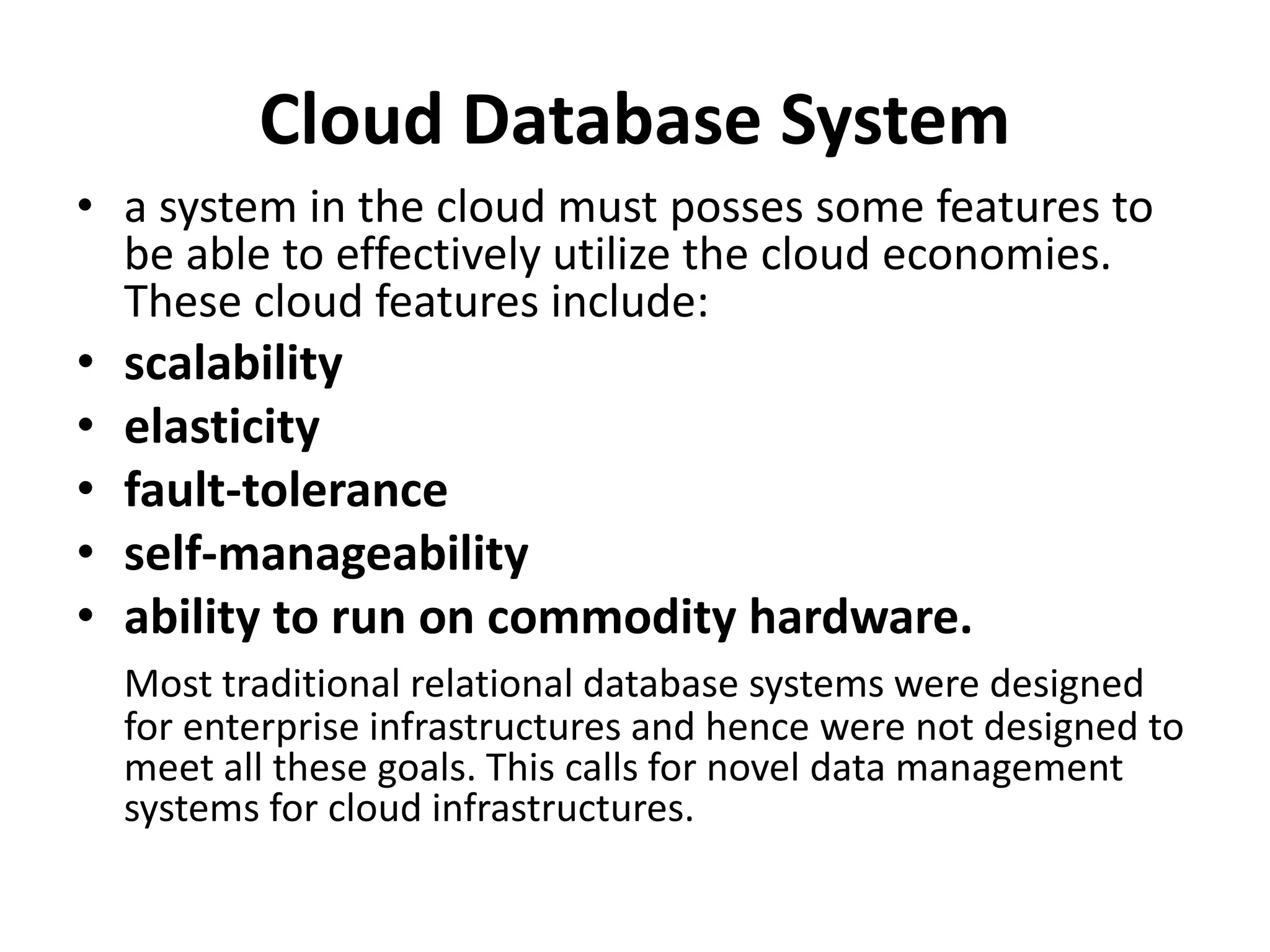 Cloud Database System
• a system in the cloud must posses some features to
be able to effectively utilize the cloud economies.
These cloud features include:
• scalability
• elasticity
• fault-tolerance
• self-manageability
• ability to run on commodity hardware.
Most traditional relational database systems were designed
for enterprise infrastructures and hence were not designed to
meet all these goals. This calls for novel data management
systems for cloud infrastructures.
 