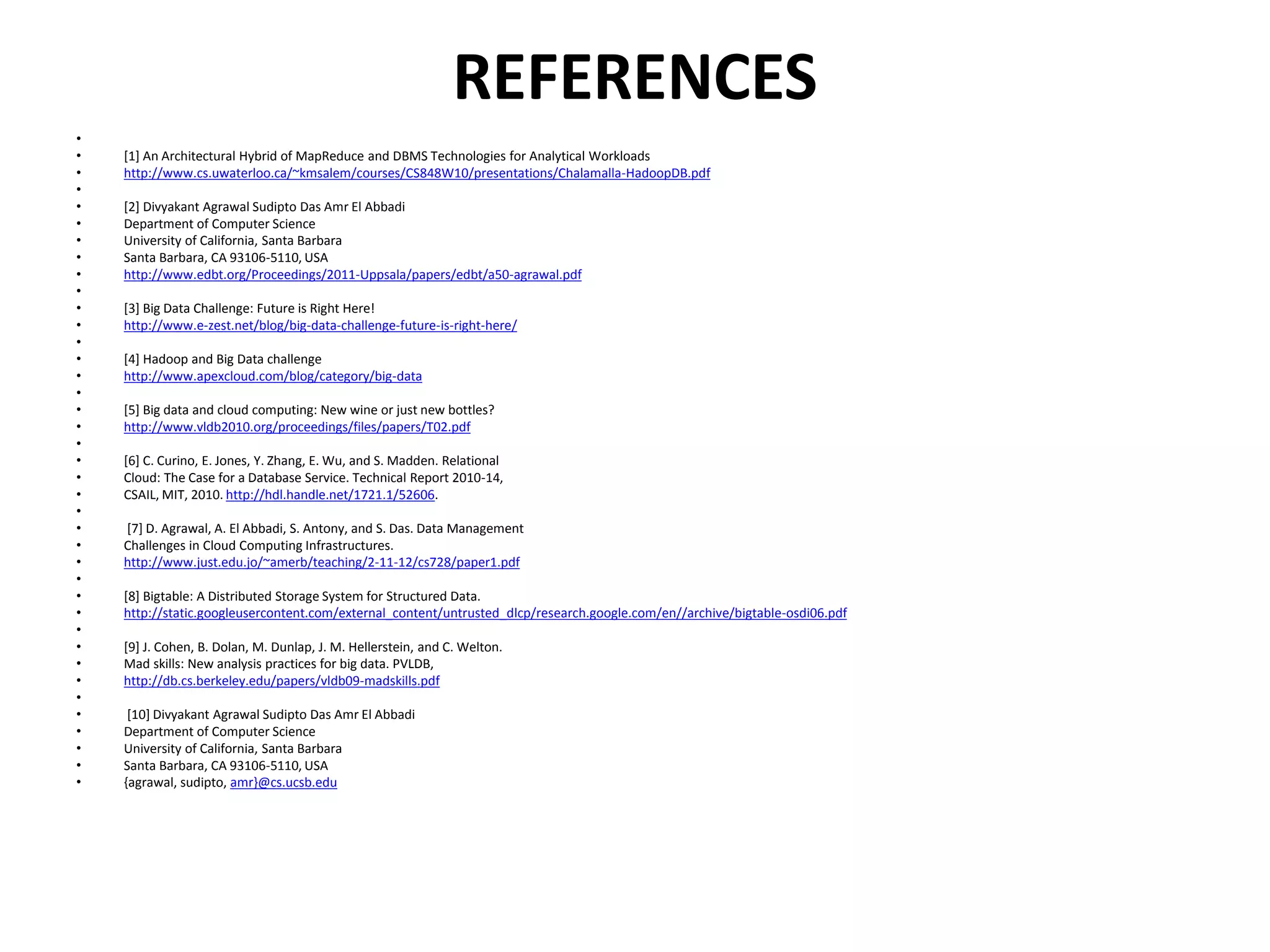 REFERENCES
•
• [1] An Architectural Hybrid of MapReduce and DBMS Technologies for Analytical Workloads
• http://www.cs.uwaterloo.ca/~kmsalem/courses/CS848W10/presentations/Chalamalla-HadoopDB.pdf
•
• [2] Divyakant Agrawal Sudipto Das Amr El Abbadi
• Department of Computer Science
• University of California, Santa Barbara
• Santa Barbara, CA 93106-5110, USA
• http://www.edbt.org/Proceedings/2011-Uppsala/papers/edbt/a50-agrawal.pdf
•
• [3] Big Data Challenge: Future is Right Here!
• http://www.e-zest.net/blog/big-data-challenge-future-is-right-here/
•
• [4] Hadoop and Big Data challenge
• http://www.apexcloud.com/blog/category/big-data
•
• [5] Big data and cloud computing: New wine or just new bottles?
• http://www.vldb2010.org/proceedings/files/papers/T02.pdf
•
• [6] C. Curino, E. Jones, Y. Zhang, E. Wu, and S. Madden. Relational
• Cloud: The Case for a Database Service. Technical Report 2010-14,
• CSAIL, MIT, 2010. http://hdl.handle.net/1721.1/52606.
•
• [7] D. Agrawal, A. El Abbadi, S. Antony, and S. Das. Data Management
• Challenges in Cloud Computing Infrastructures.
• http://www.just.edu.jo/~amerb/teaching/2-11-12/cs728/paper1.pdf
•
• [8] Bigtable: A Distributed Storage System for Structured Data.
• http://static.googleusercontent.com/external_content/untrusted_dlcp/research.google.com/en//archive/bigtable-osdi06.pdf
•
• [9] J. Cohen, B. Dolan, M. Dunlap, J. M. Hellerstein, and C. Welton.
• Mad skills: New analysis practices for big data. PVLDB,
• http://db.cs.berkeley.edu/papers/vldb09-madskills.pdf
•
• [10] Divyakant Agrawal Sudipto Das Amr El Abbadi
• Department of Computer Science
• University of California, Santa Barbara
• Santa Barbara, CA 93106-5110, USA
• {agrawal, sudipto, amr}@cs.ucsb.edu
 