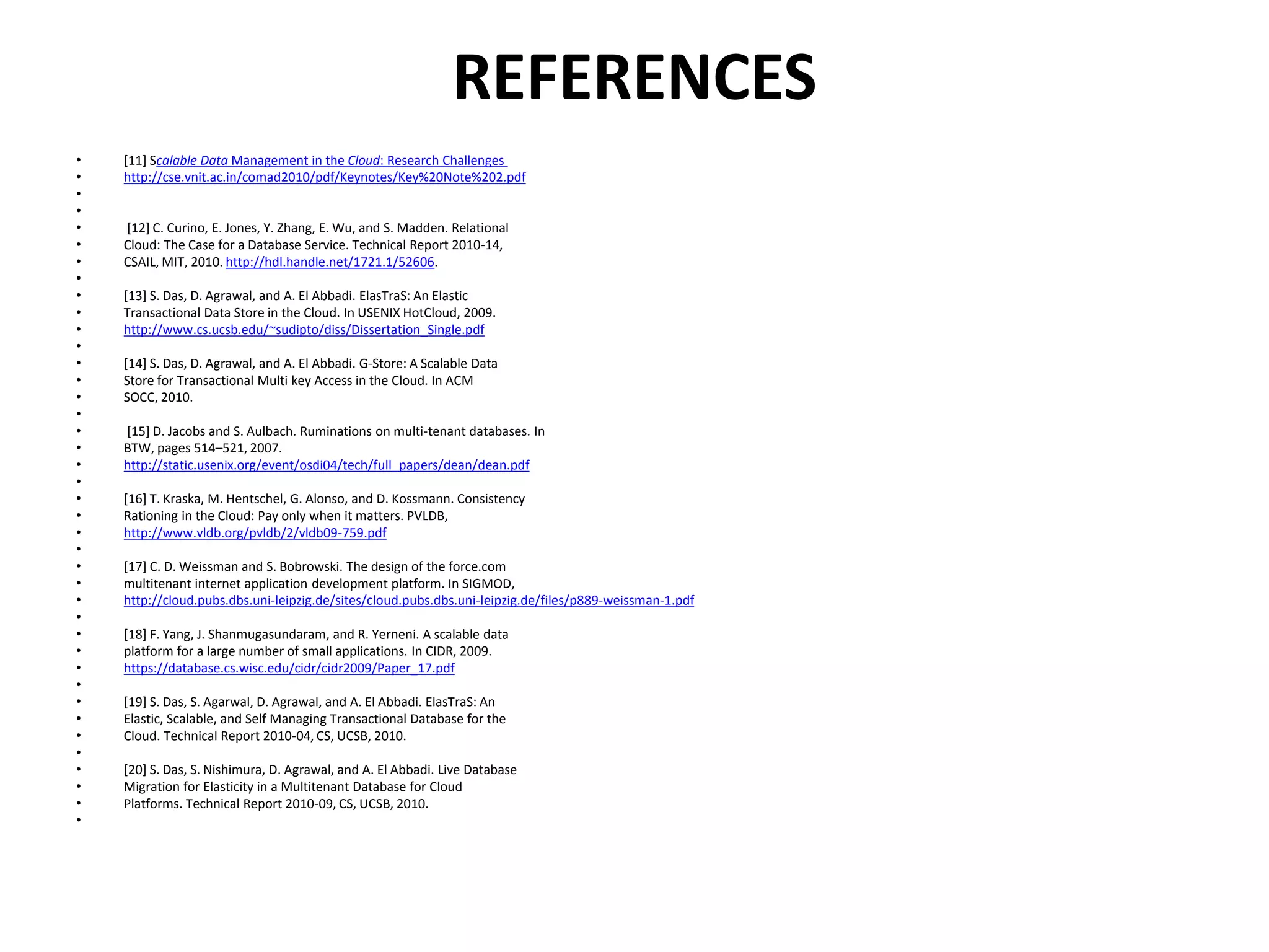 REFERENCES
• [11] Scalable Data Management in the Cloud: Research Challenges
• http://cse.vnit.ac.in/comad2010/pdf/Keynotes/Key%20Note%202.pdf
•
•
• [12] C. Curino, E. Jones, Y. Zhang, E. Wu, and S. Madden. Relational
• Cloud: The Case for a Database Service. Technical Report 2010-14,
• CSAIL, MIT, 2010. http://hdl.handle.net/1721.1/52606.
•
• [13] S. Das, D. Agrawal, and A. El Abbadi. ElasTraS: An Elastic
• Transactional Data Store in the Cloud. In USENIX HotCloud, 2009.
• http://www.cs.ucsb.edu/~sudipto/diss/Dissertation_Single.pdf
•
• [14] S. Das, D. Agrawal, and A. El Abbadi. G-Store: A Scalable Data
• Store for Transactional Multi key Access in the Cloud. In ACM
• SOCC, 2010.
•
• [15] D. Jacobs and S. Aulbach. Ruminations on multi-tenant databases. In
• BTW, pages 514–521, 2007.
• http://static.usenix.org/event/osdi04/tech/full_papers/dean/dean.pdf
•
• [16] T. Kraska, M. Hentschel, G. Alonso, and D. Kossmann. Consistency
• Rationing in the Cloud: Pay only when it matters. PVLDB,
• http://www.vldb.org/pvldb/2/vldb09-759.pdf
•
• [17] C. D. Weissman and S. Bobrowski. The design of the force.com
• multitenant internet application development platform. In SIGMOD,
• http://cloud.pubs.dbs.uni-leipzig.de/sites/cloud.pubs.dbs.uni-leipzig.de/files/p889-weissman-1.pdf
•
• [18] F. Yang, J. Shanmugasundaram, and R. Yerneni. A scalable data
• platform for a large number of small applications. In CIDR, 2009.
• https://database.cs.wisc.edu/cidr/cidr2009/Paper_17.pdf
•
• [19] S. Das, S. Agarwal, D. Agrawal, and A. El Abbadi. ElasTraS: An
• Elastic, Scalable, and Self Managing Transactional Database for the
• Cloud. Technical Report 2010-04, CS, UCSB, 2010.
•
• [20] S. Das, S. Nishimura, D. Agrawal, and A. El Abbadi. Live Database
• Migration for Elasticity in a Multitenant Database for Cloud
• Platforms. Technical Report 2010-09, CS, UCSB, 2010.
•
 