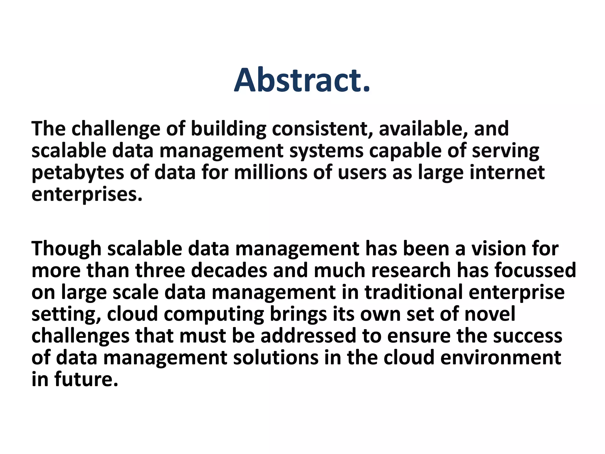 Abstract.
The challenge of building consistent, available, and
scalable data management systems capable of serving
petabytes of data for millions of users as large internet
enterprises.
Though scalable data management has been a vision for
more than three decades and much research has focussed
on large scale data management in traditional enterprise
setting, cloud computing brings its own set of novel
challenges that must be addressed to ensure the success
of data management solutions in the cloud environment
in future.
 