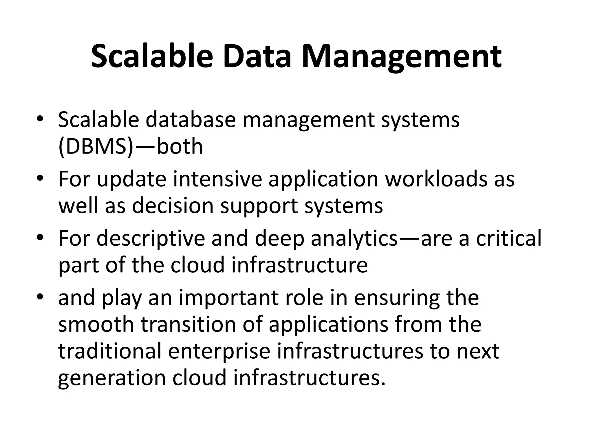 Scalable Data Management
• Scalable database management systems
(DBMS)—both
• For update intensive application workloads as
well as decision support systems
• For descriptive and deep analytics—are a critical
part of the cloud infrastructure
• and play an important role in ensuring the
smooth transition of applications from the
traditional enterprise infrastructures to next
generation cloud infrastructures.
 