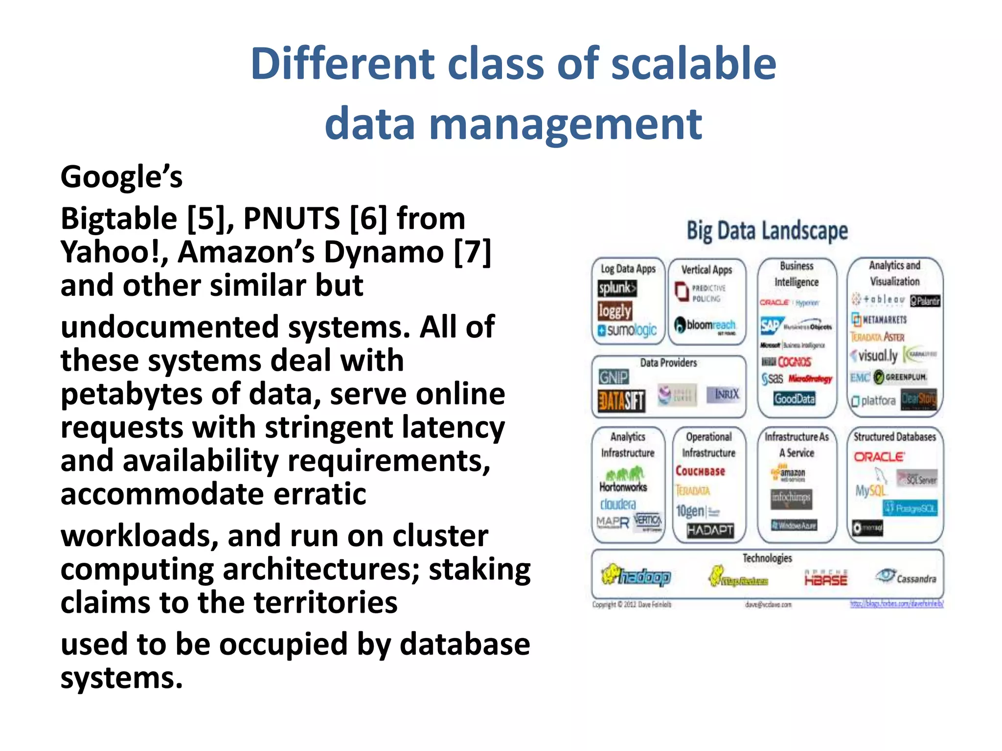 Different class of scalable
data management
Google’s
Bigtable [5], PNUTS [6] from
Yahoo!, Amazon’s Dynamo [7]
and other similar but
undocumented systems. All of
these systems deal with
petabytes of data, serve online
requests with stringent latency
and availability requirements,
accommodate erratic
workloads, and run on cluster
computing architectures; staking
claims to the territories
used to be occupied by database
systems.
 
