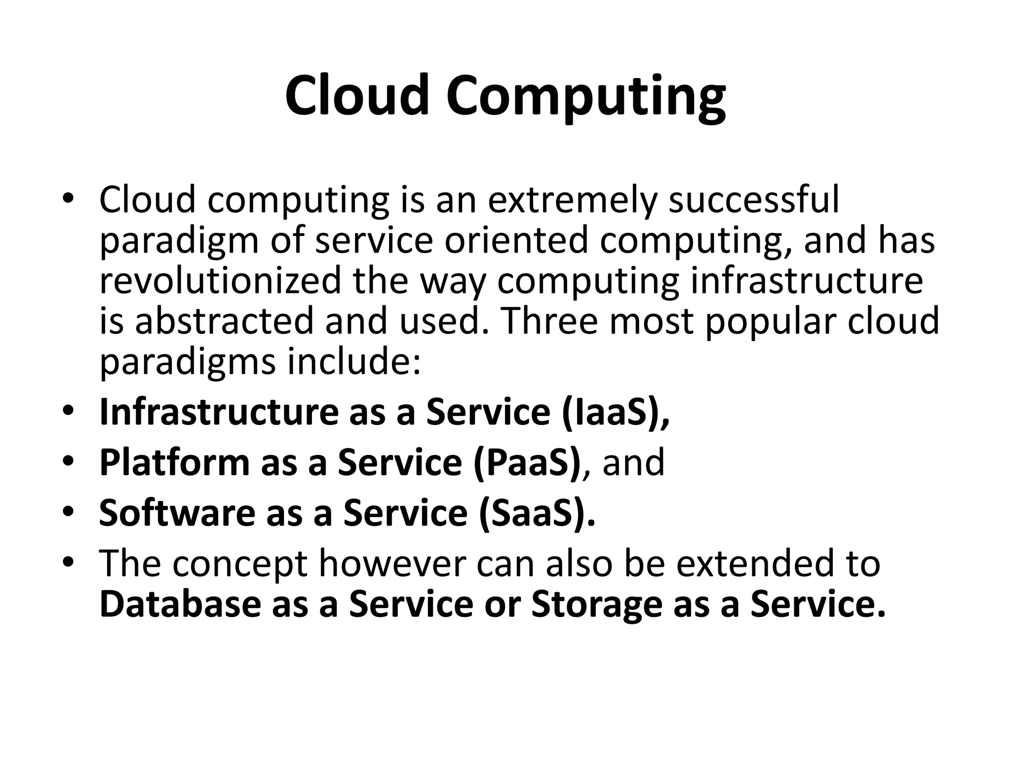 Cloud Computing
• Cloud computing is an extremely successful
paradigm of service oriented computing, and has
revolutionized the way computing infrastructure
is abstracted and used. Three most popular cloud
paradigms include:
• Infrastructure as a Service (IaaS),
• Platform as a Service (PaaS), and
• Software as a Service (SaaS).
• The concept however can also be extended to
Database as a Service or Storage as a Service.
 