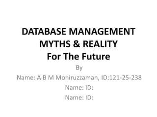 DATABASE MANAGEMENT
MYTHS & REALITY
For The Future
By
Name: A B M Moniruzzaman, ID:121-25-238
Name: ID:
Name: ID:
 