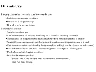 Data integrity
Integrity constraints: semantic conditions on the data
• Individual constraints on data items
• Uniqueness of the primary keys
• Dependencies between relations
Concurrency control
• Steps in executing a query
• Concurrent users of the database, interfering the execution of one query by another
• Transaction: a set of operations that takes the database from one consistent state to another
• Solving the concurrency control problem: making transactions atomic operations (one at a time)
• Concurrent transactions: serializability theory (two-phase locking), read lock (many), write lock (one).
• Serializible transactions: first phase - accumulating locks, second phase - releasing locks.
• Deadlocks: deadlock detection algorithms.
• Distributed execution problems:
• release a lock at one node (all locks accumulated at the other node?)
• strict two-phase locking
 