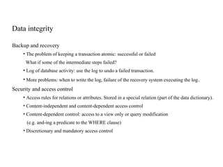 Data integrity
Backup and recovery
• The problem of keeping a transaction atomic: successful or failed
What if some of the intermediate steps failed?
• Log of database activity: use the log to undo a failed transaction.
• More problems: when to write the log, failure of the recovery system executing the log.
Security and access control
• Access rules for relations or attributes. Stored in a special relation (part of the data dictionary).
• Content-independent and content-dependent access control
• Content-dependent control: access to a view only or query modification
(e.g. and-ing a predicate to the WHERE clause)
• Discretionary and mandatory access control
 