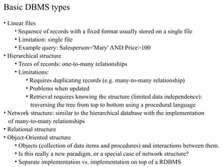 Basic DBMS types
• Linear files
• Sequence of records with a fixed format usually stored on a single file
• Limitation: single file
• Example query: Salesperson='Mary' AND Price>100
• Hierarchical structure
• Trees of records: one-to-many relationships
• Limitations:
• Requires duplicating records (e.g. many-to-many relationship)
• Problems when updated
• Retrieval requires knowing the structure (limited data independence):
traversing the tree from top to bottom using a procedural language
• Network structure: similar to the hierarchical database with the implementation
of many-to-many relationships
• Relational structure
• Object-Oriented structure
• Objects (collection of data items and procedures) and interactions between them.
• Is this really a new paradigm, or a special case of network structure?
• Separate implementation vs. implementation on top of a RDBMS
 