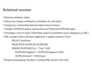Relational structure
• Relations, attributes, tuples
• Primary key (unique combination of attributes for each tuple)
• Foreign keys: relationships between tuples (many-to-many).
Example: SUPPLIES defines relations between ITEM and SUPPLIER tuples.
• Advantages: many-to-many relationships, high level declarative query language (e.g. SQL)
• SQL example (retrieve all items supplied by a supplier located in Troy):
SELECT ItemName
FROM ITEM, SUPPLIES, SUPPLIER
WHERE SUPPLIER.City = "Troy" AND
SUPPLIER.Supplier# = SUPPLIES.Supplier# AND
SUPPLIES.Item# = ITEM.Item#
• Programming language interfaces: including SQL queries in the code
 