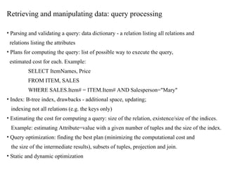 Retrieving and manipulating data: query processing
• Parsing and validating a query: data dictionary - a relation listing all relations and
relations listing the attributes
• Plans for computing the query: list of possible way to execute the query,
estimated cost for each. Example:
SELECT ItemNames, Price
FROM ITEM, SALES
WHERE SALES.Item# = ITEM.Item# AND Salesperson="Mary"
• Index: B-tree index, drawbacks - additional space, updating;
indexing not all relations (e.g. the keys only)
• Estimating the cost for computing a query: size of the relation, existence/size of the indices.
Example: estimating Attribute=value with a given number of tuples and the size of the index.
• Query optimization: finding the best plan (minimizing the computational cost and
the size of the intermediate results), subsets of tuples, projection and join.
• Static and dynamic optimization
 