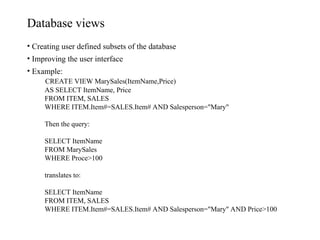 Database views
• Creating user defined subsets of the database
• Improving the user interface
• Example:
CREATE VIEW MarySales(ItemName,Price)
AS SELECT ItemName, Price
FROM ITEM, SALES
WHERE ITEM.Item#=SALES.Item# AND Salesperson="Mary"
Then the query:
SELECT ItemName
FROM MarySales
WHERE Proce>100
translates to:
SELECT ItemName
FROM ITEM, SALES
WHERE ITEM.Item#=SALES.Item# AND Salesperson="Mary" AND Price>100
 