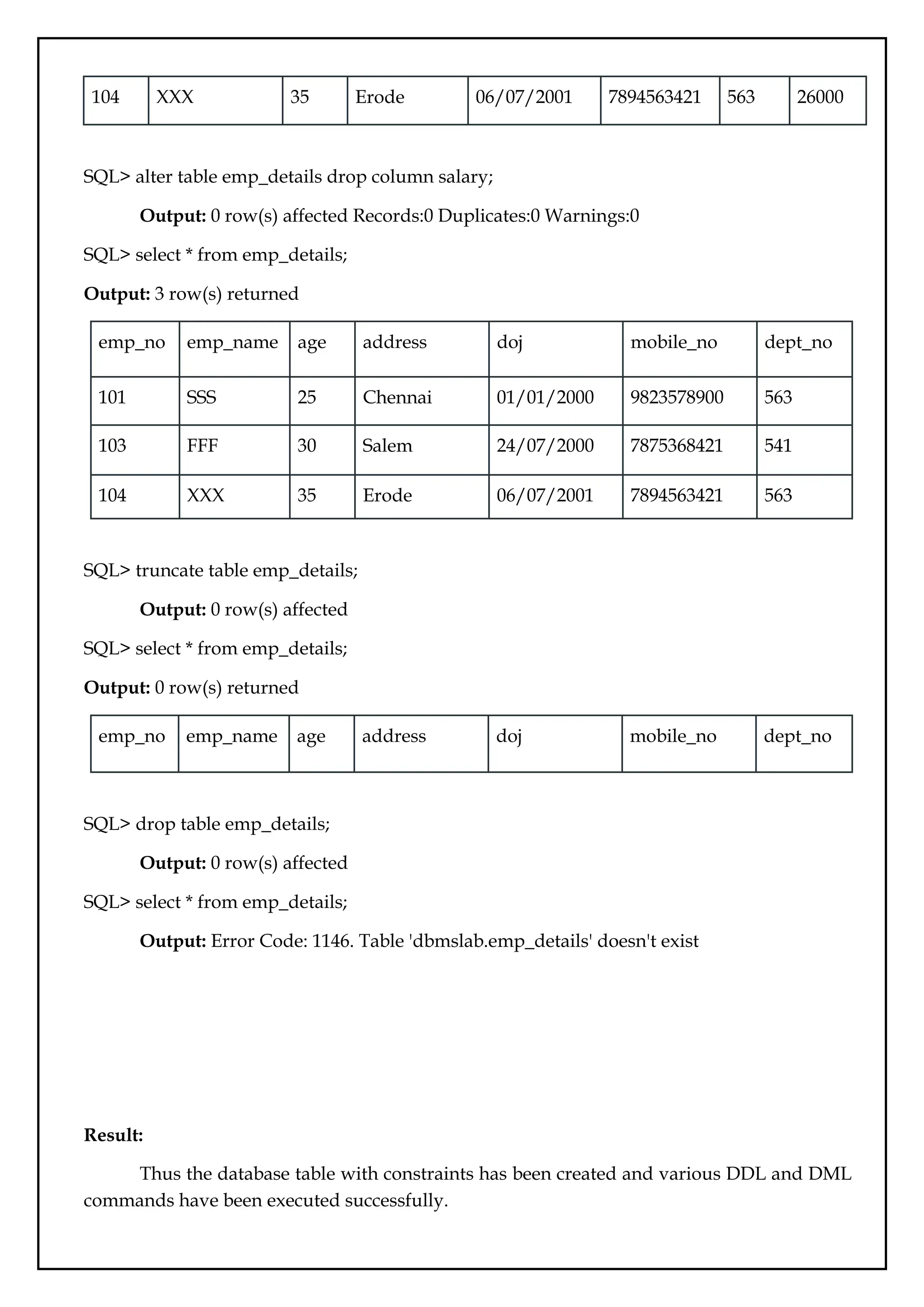 104 XXX 35 Erode 06/07/2001 7894563421 563 26000
SQL> alter table emp_details drop column salary;
Output: 0 row(s) affected Records:0 Duplicates:0 Warnings:0
SQL> select * from emp_details;
Output: 3 row(s) returned
emp_no emp_name age address doj mobile_no dept_no
101 SSS 25 Chennai 01/01/2000 9823578900 563
103 FFF 30 Salem 24/07/2000 7875368421 541
104 XXX 35 Erode 06/07/2001 7894563421 563
SQL> truncate table emp_details;
Output: 0 row(s) affected
SQL> select * from emp_details;
Output: 0 row(s) returned
emp_no emp_name age address doj mobile_no dept_no
SQL> drop table emp_details;
Output: 0 row(s) affected
SQL> select * from emp_details;
Output: Error Code: 1146. Table 'dbmslab.emp_details' doesn't exist
Result:
Thus the database table with constraints has been created and various DDL and DML
commands have been executed successfully.
 