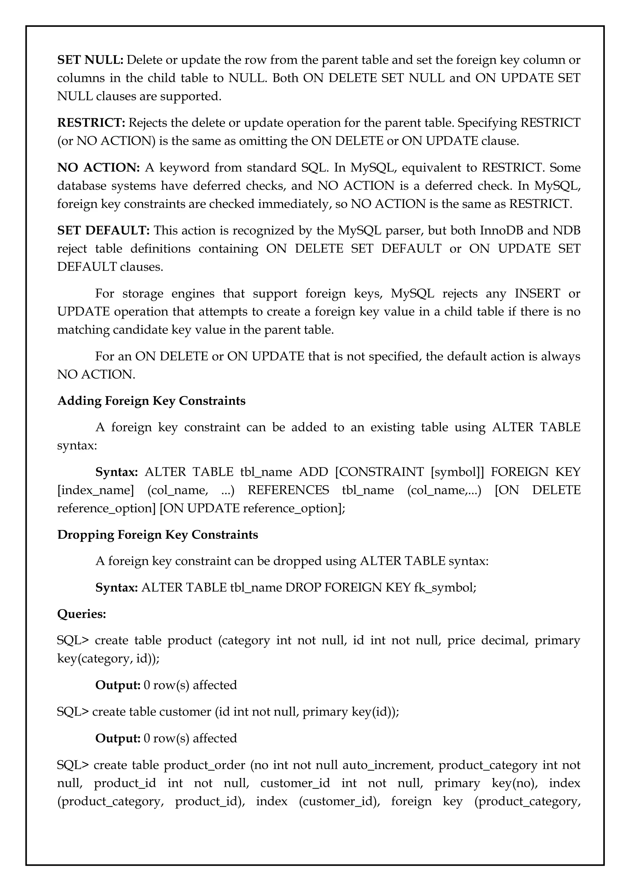 SET NULL: Delete or update the row from the parent table and set the foreign key column or
columns in the child table to NULL. Both ON DELETE SET NULL and ON UPDATE SET
NULL clauses are supported.
RESTRICT: Rejects the delete or update operation for the parent table. Specifying RESTRICT
(or NO ACTION) is the same as omitting the ON DELETE or ON UPDATE clause.
NO ACTION: A keyword from standard SQL. In MySQL, equivalent to RESTRICT. Some
database systems have deferred checks, and NO ACTION is a deferred check. In MySQL,
foreign key constraints are checked immediately, so NO ACTION is the same as RESTRICT.
SET DEFAULT: This action is recognized by the MySQL parser, but both InnoDB and NDB
reject table definitions containing ON DELETE SET DEFAULT or ON UPDATE SET
DEFAULT clauses.
For storage engines that support foreign keys, MySQL rejects any INSERT or
UPDATE operation that attempts to create a foreign key value in a child table if there is no
matching candidate key value in the parent table.
For an ON DELETE or ON UPDATE that is not specified, the default action is always
NO ACTION.
Adding Foreign Key Constraints
A foreign key constraint can be added to an existing table using ALTER TABLE
syntax:
Syntax: ALTER TABLE tbl_name ADD [CONSTRAINT [symbol]] FOREIGN KEY
[index_name] (col_name, ...) REFERENCES tbl_name (col_name,...) [ON DELETE
reference_option] [ON UPDATE reference_option];
Dropping Foreign Key Constraints
A foreign key constraint can be dropped using ALTER TABLE syntax:
Syntax: ALTER TABLE tbl_name DROP FOREIGN KEY fk_symbol;
Queries:
SQL> create table product (category int not null, id int not null, price decimal, primary
key(category, id));
Output: 0 row(s) affected
SQL> create table customer (id int not null, primary key(id));
Output: 0 row(s) affected
SQL> create table product_order (no int not null auto_increment, product_category int not
null, product_id int not null, customer_id int not null, primary key(no), index
(product_category, product_id), index (customer_id), foreign key (product_category,
 