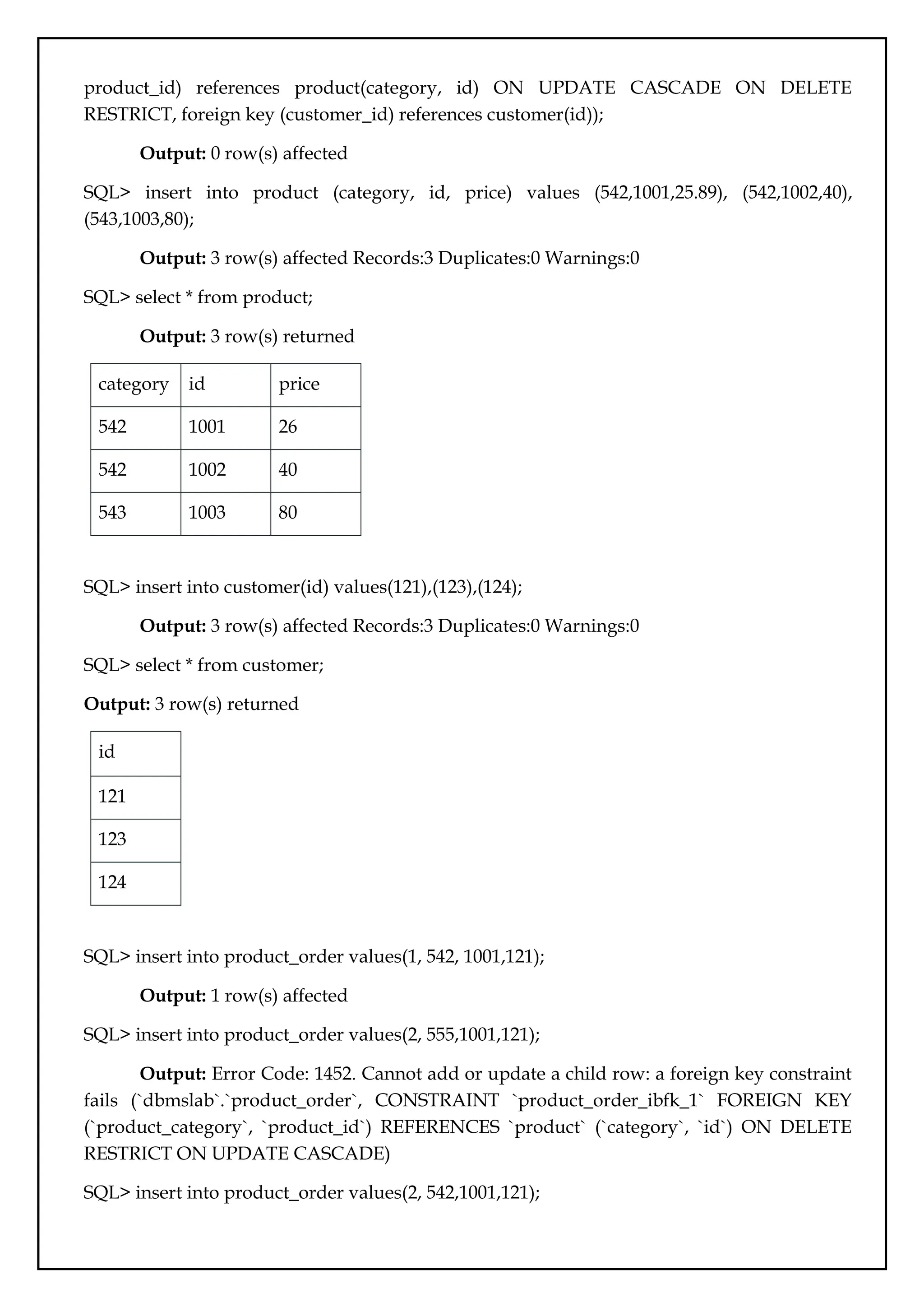 product_id) references product(category, id) ON UPDATE CASCADE ON DELETE
RESTRICT, foreign key (customer_id) references customer(id));
Output: 0 row(s) affected
SQL> insert into product (category, id, price) values (542,1001,25.89), (542,1002,40),
(543,1003,80);
Output: 3 row(s) affected Records:3 Duplicates:0 Warnings:0
SQL> select * from product;
Output: 3 row(s) returned
category id price
542 1001 26
542 1002 40
543 1003 80
SQL> insert into customer(id) values(121),(123),(124);
Output: 3 row(s) affected Records:3 Duplicates:0 Warnings:0
SQL> select * from customer;
Output: 3 row(s) returned
id
121
123
124
SQL> insert into product_order values(1, 542, 1001,121);
Output: 1 row(s) affected
SQL> insert into product_order values(2, 555,1001,121);
Output: Error Code: 1452. Cannot add or update a child row: a foreign key constraint
fails (`dbmslab`.`product_order`, CONSTRAINT `product_order_ibfk_1` FOREIGN KEY
(`product_category`, `product_id`) REFERENCES `product` (`category`, `id`) ON DELETE
RESTRICT ON UPDATE CASCADE)
SQL> insert into product_order values(2, 542,1001,121);
 