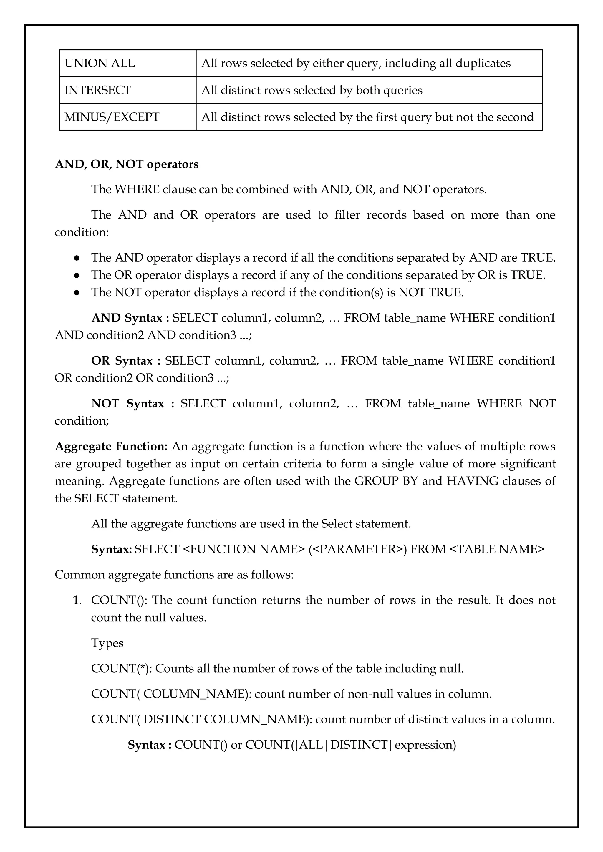 UNION ALL All rows selected by either query, including all duplicates
INTERSECT All distinct rows selected by both queries
MINUS/EXCEPT All distinct rows selected by the first query but not the second
AND, OR, NOT operators
The WHERE clause can be combined with AND, OR, and NOT operators.
The AND and OR operators are used to filter records based on more than one
condition:
● The AND operator displays a record if all the conditions separated by AND are TRUE.
● The OR operator displays a record if any of the conditions separated by OR is TRUE.
● The NOT operator displays a record if the condition(s) is NOT TRUE.
AND Syntax : SELECT column1, column2, … FROM table_name WHERE condition1
AND condition2 AND condition3 ...;
OR Syntax : SELECT column1, column2, … FROM table_name WHERE condition1
OR condition2 OR condition3 ...;
NOT Syntax : SELECT column1, column2, … FROM table_name WHERE NOT
condition;
Aggregate Function: An aggregate function is a function where the values of multiple rows
are grouped together as input on certain criteria to form a single value of more significant
meaning. Aggregate functions are often used with the GROUP BY and HAVING clauses of
the SELECT statement.
All the aggregate functions are used in the Select statement.
Syntax: SELECT <FUNCTION NAME> (<PARAMETER>) FROM <TABLE NAME>
Common aggregate functions are as follows:
1. COUNT(): The count function returns the number of rows in the result. It does not
count the null values.
Types
COUNT(*): Counts all the number of rows of the table including null.
COUNT( COLUMN_NAME): count number of non-null values in column.
COUNT( DISTINCT COLUMN_NAME): count number of distinct values in a column.
Syntax : COUNT() or COUNT([ALL|DISTINCT] expression)
 