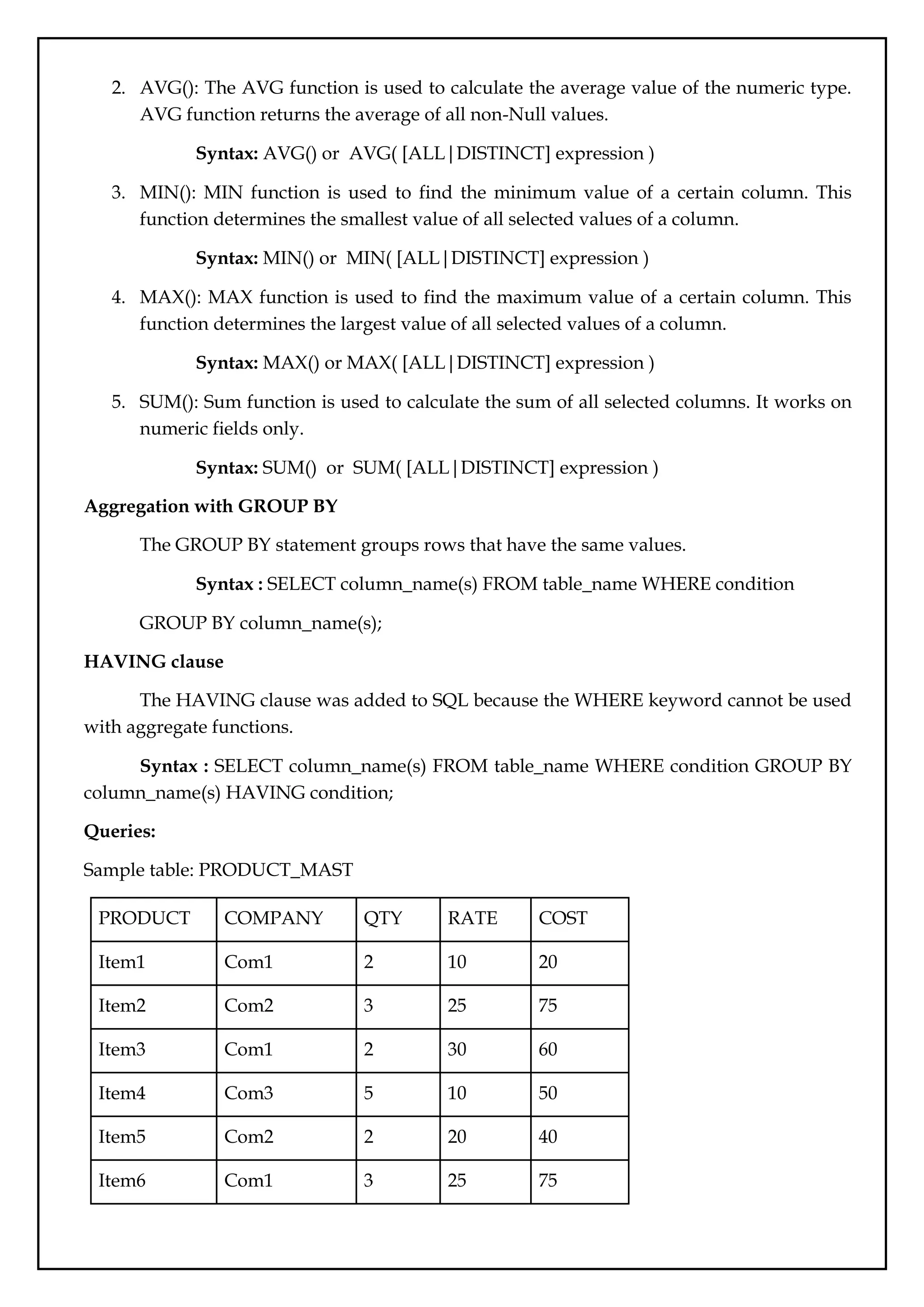 2. AVG(): The AVG function is used to calculate the average value of the numeric type.
AVG function returns the average of all non-Null values.
Syntax: AVG() or AVG( [ALL|DISTINCT] expression )
3. MIN(): MIN function is used to find the minimum value of a certain column. This
function determines the smallest value of all selected values of a column.
Syntax: MIN() or MIN( [ALL|DISTINCT] expression )
4. MAX(): MAX function is used to find the maximum value of a certain column. This
function determines the largest value of all selected values of a column.
Syntax: MAX() or MAX( [ALL|DISTINCT] expression )
5. SUM(): Sum function is used to calculate the sum of all selected columns. It works on
numeric fields only.
Syntax: SUM() or SUM( [ALL|DISTINCT] expression )
Aggregation with GROUP BY
The GROUP BY statement groups rows that have the same values.
Syntax : SELECT column_name(s) FROM table_name WHERE condition
GROUP BY column_name(s);
HAVING clause
The HAVING clause was added to SQL because the WHERE keyword cannot be used
with aggregate functions.
Syntax : SELECT column_name(s) FROM table_name WHERE condition GROUP BY
column_name(s) HAVING condition;
Queries:
Sample table: PRODUCT_MAST
PRODUCT COMPANY QTY RATE COST
Item1 Com1 2 10 20
Item2 Com2 3 25 75
Item3 Com1 2 30 60
Item4 Com3 5 10 50
Item5 Com2 2 20 40
Item6 Com1 3 25 75
 