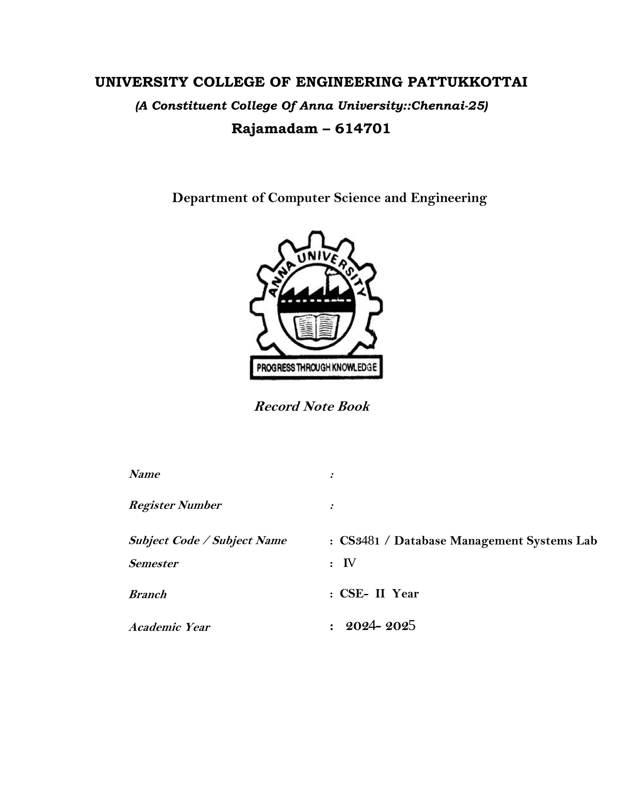 UNIVERSITY COLLEGE OF ENGINEERING PATTUKKOTTAI
(A Constituent College Of Anna University::Chennai-25)
Rajamadam – 614701
Department of Computer Science and Engineering
Record Note Book
Name :
Register Number :
Subject Code / Subject Name
Semester
Branch
Academic Year
: CS3481 / Database Management Systems Lab
: IV
: CSE- II Year
: 2024- 2025
 