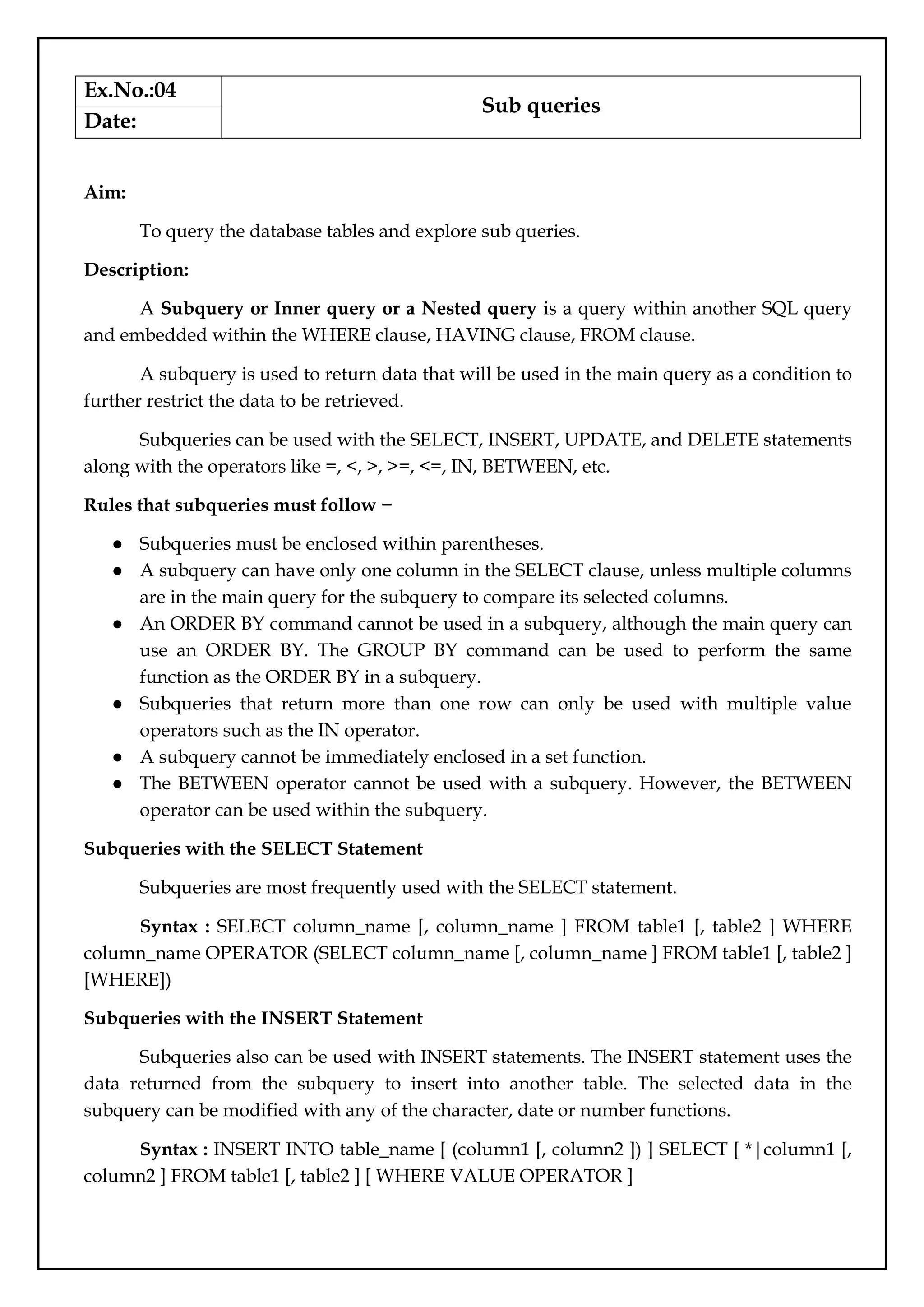 Ex.No.:04
Sub queries
Date:
Aim:
To query the database tables and explore sub queries.
Description:
A Subquery or Inner query or a Nested query is a query within another SQL query
and embedded within the WHERE clause, HAVING clause, FROM clause.
A subquery is used to return data that will be used in the main query as a condition to
further restrict the data to be retrieved.
Subqueries can be used with the SELECT, INSERT, UPDATE, and DELETE statements
along with the operators like =, <, >, >=, <=, IN, BETWEEN, etc.
Rules that subqueries must follow −
● Subqueries must be enclosed within parentheses.
● A subquery can have only one column in the SELECT clause, unless multiple columns
are in the main query for the subquery to compare its selected columns.
● An ORDER BY command cannot be used in a subquery, although the main query can
use an ORDER BY. The GROUP BY command can be used to perform the same
function as the ORDER BY in a subquery.
● Subqueries that return more than one row can only be used with multiple value
operators such as the IN operator.
● A subquery cannot be immediately enclosed in a set function.
● The BETWEEN operator cannot be used with a subquery. However, the BETWEEN
operator can be used within the subquery.
Subqueries with the SELECT Statement
Subqueries are most frequently used with the SELECT statement.
Syntax : SELECT column_name [, column_name ] FROM table1 [, table2 ] WHERE
column_name OPERATOR (SELECT column_name [, column_name ] FROM table1 [, table2 ]
[WHERE])
Subqueries with the INSERT Statement
Subqueries also can be used with INSERT statements. The INSERT statement uses the
data returned from the subquery to insert into another table. The selected data in the
subquery can be modified with any of the character, date or number functions.
Syntax : INSERT INTO table_name [ (column1 [, column2 ]) ] SELECT [ *|column1 [,
column2 ] FROM table1 [, table2 ] [ WHERE VALUE OPERATOR ]
 