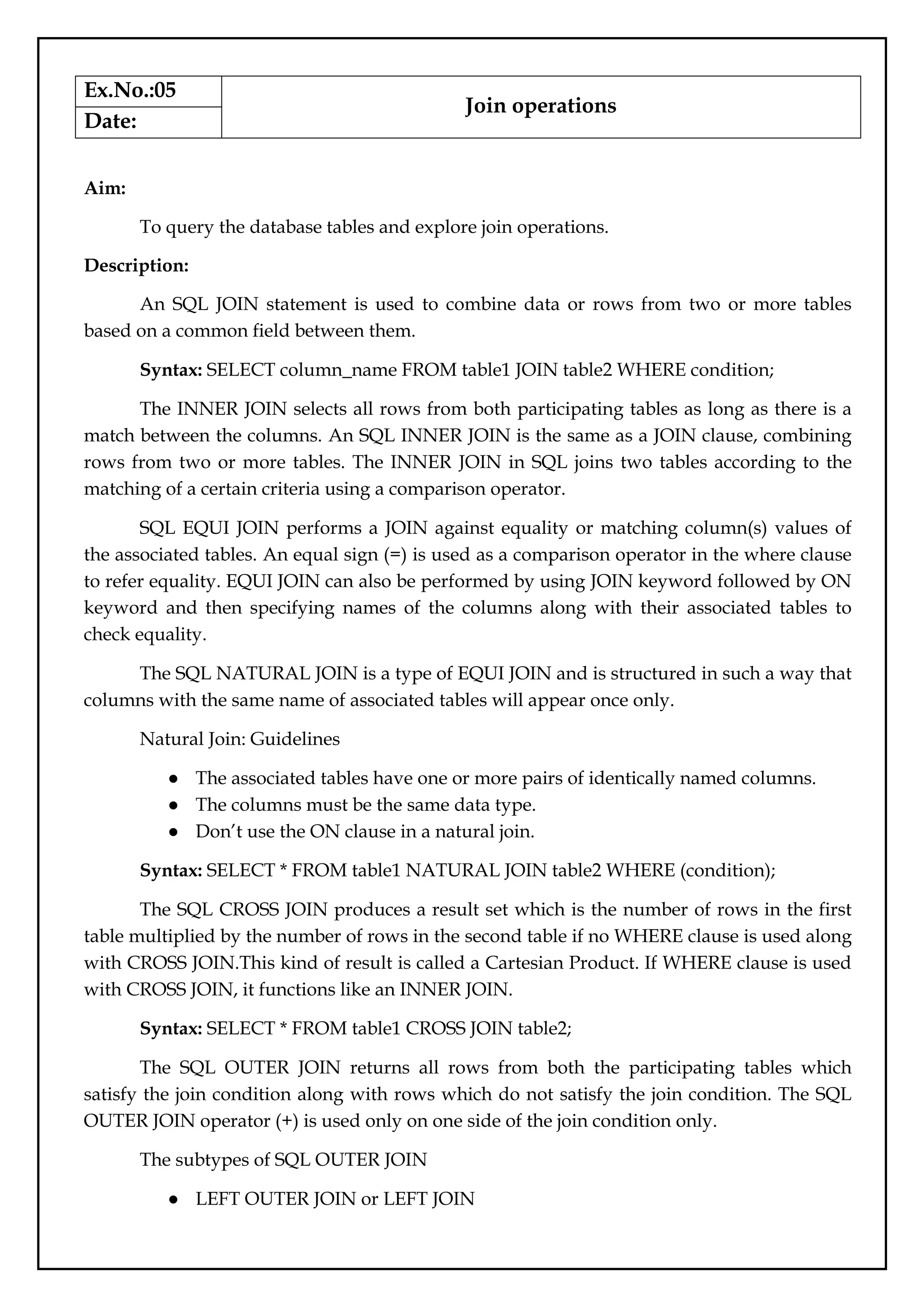 Ex.No.:05
Join operations
Date:
Aim:
To query the database tables and explore join operations.
Description:
An SQL JOIN statement is used to combine data or rows from two or more tables
based on a common field between them.
Syntax: SELECT column_name FROM table1 JOIN table2 WHERE condition;
The INNER JOIN selects all rows from both participating tables as long as there is a
match between the columns. An SQL INNER JOIN is the same as a JOIN clause, combining
rows from two or more tables. The INNER JOIN in SQL joins two tables according to the
matching of a certain criteria using a comparison operator.
SQL EQUI JOIN performs a JOIN against equality or matching column(s) values of
the associated tables. An equal sign (=) is used as a comparison operator in the where clause
to refer equality. EQUI JOIN can also be performed by using JOIN keyword followed by ON
keyword and then specifying names of the columns along with their associated tables to
check equality.
The SQL NATURAL JOIN is a type of EQUI JOIN and is structured in such a way that
columns with the same name of associated tables will appear once only.
Natural Join: Guidelines
● The associated tables have one or more pairs of identically named columns.
● The columns must be the same data type.
● Don’t use the ON clause in a natural join.
Syntax: SELECT * FROM table1 NATURAL JOIN table2 WHERE (condition);
The SQL CROSS JOIN produces a result set which is the number of rows in the first
table multiplied by the number of rows in the second table if no WHERE clause is used along
with CROSS JOIN.This kind of result is called a Cartesian Product. If WHERE clause is used
with CROSS JOIN, it functions like an INNER JOIN.
Syntax: SELECT * FROM table1 CROSS JOIN table2;
The SQL OUTER JOIN returns all rows from both the participating tables which
satisfy the join condition along with rows which do not satisfy the join condition. The SQL
OUTER JOIN operator (+) is used only on one side of the join condition only.
The subtypes of SQL OUTER JOIN
● LEFT OUTER JOIN or LEFT JOIN
 