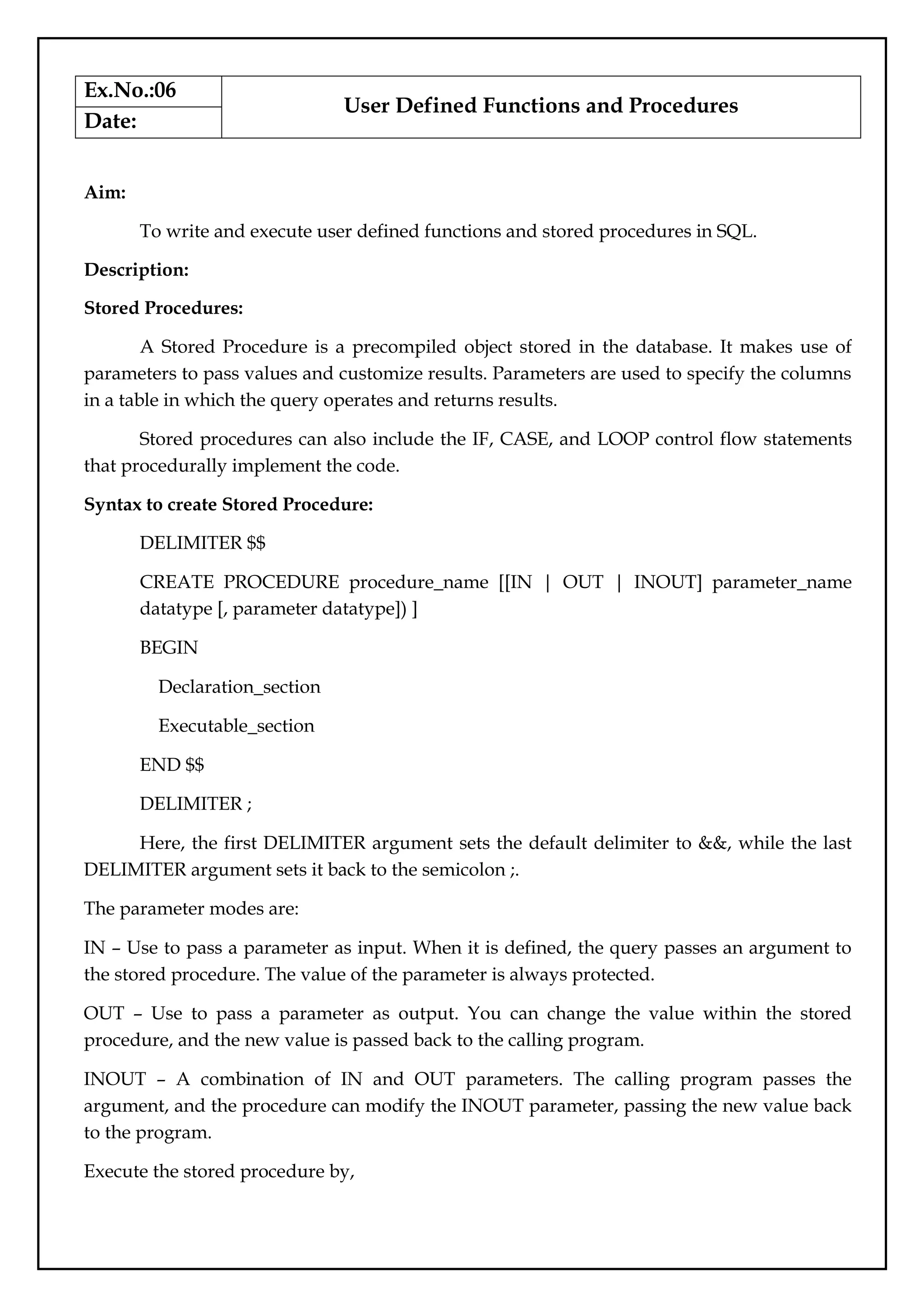 Ex.No.:06
User Defined Functions and Procedures
Date:
Aim:
To write and execute user defined functions and stored procedures in SQL.
Description:
Stored Procedures:
A Stored Procedure is a precompiled object stored in the database. It makes use of
parameters to pass values and customize results. Parameters are used to specify the columns
in a table in which the query operates and returns results.
Stored procedures can also include the IF, CASE, and LOOP control flow statements
that procedurally implement the code.
Syntax to create Stored Procedure:
DELIMITER $$
CREATE PROCEDURE procedure_name [[IN | OUT | INOUT] parameter_name
datatype [, parameter datatype]) ]
BEGIN
Declaration_section
Executable_section
END $$
DELIMITER ;
Here, the first DELIMITER argument sets the default delimiter to &&, while the last
DELIMITER argument sets it back to the semicolon ;.
The parameter modes are:
IN – Use to pass a parameter as input. When it is defined, the query passes an argument to
the stored procedure. The value of the parameter is always protected.
OUT – Use to pass a parameter as output. You can change the value within the stored
procedure, and the new value is passed back to the calling program.
INOUT – A combination of IN and OUT parameters. The calling program passes the
argument, and the procedure can modify the INOUT parameter, passing the new value back
to the program.
Execute the stored procedure by,
 