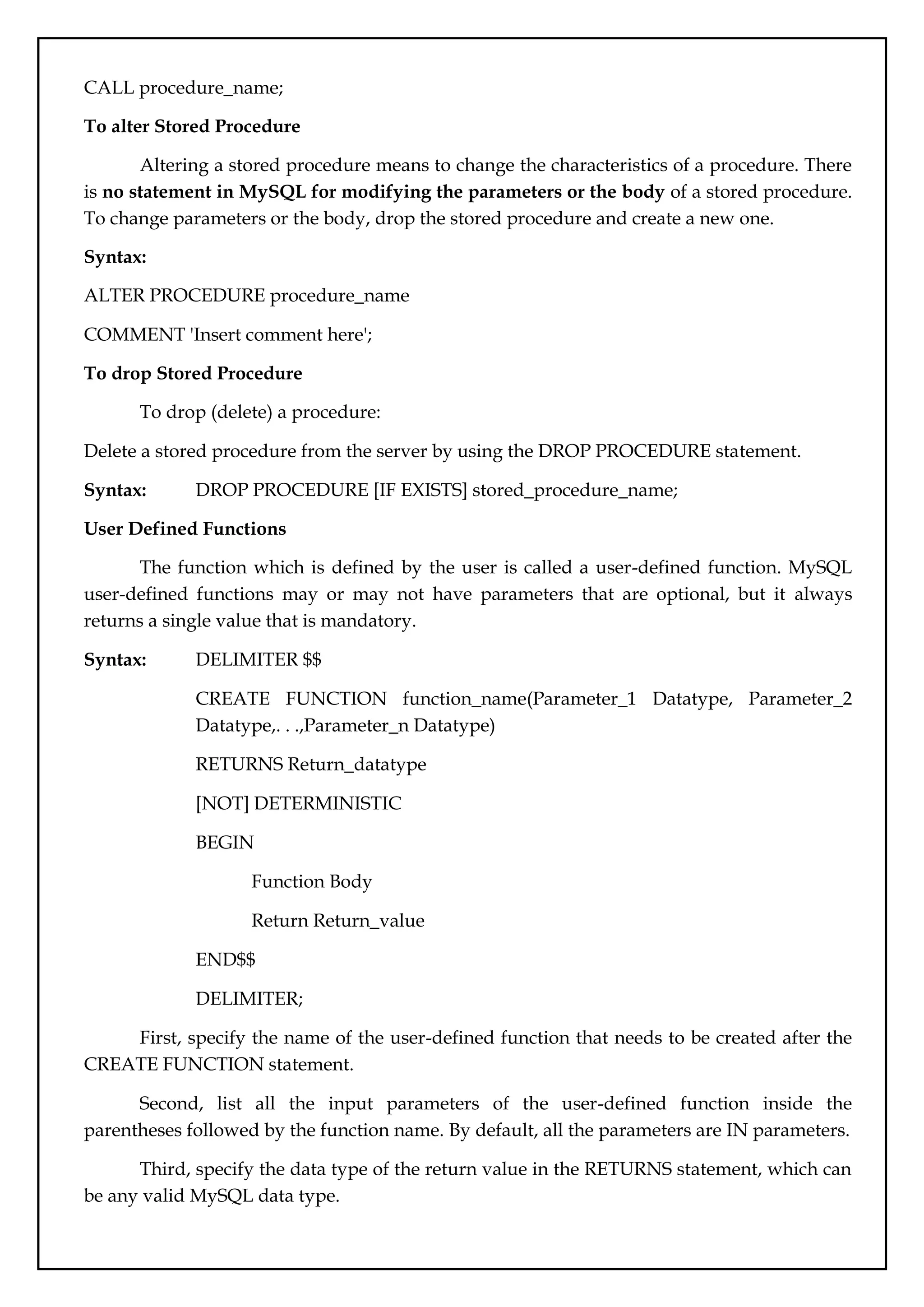 CALL procedure_name;
To alter Stored Procedure
Altering a stored procedure means to change the characteristics of a procedure. There
is no statement in MySQL for modifying the parameters or the body of a stored procedure.
To change parameters or the body, drop the stored procedure and create a new one.
Syntax:
ALTER PROCEDURE procedure_name
COMMENT 'Insert comment here';
To drop Stored Procedure
To drop (delete) a procedure:
Delete a stored procedure from the server by using the DROP PROCEDURE statement.
Syntax: DROP PROCEDURE [IF EXISTS] stored_procedure_name;
User Defined Functions
The function which is defined by the user is called a user-defined function. MySQL
user-defined functions may or may not have parameters that are optional, but it always
returns a single value that is mandatory.
Syntax: DELIMITER $$
CREATE FUNCTION function_name(Parameter_1 Datatype, Parameter_2
Datatype,. . .,Parameter_n Datatype)
RETURNS Return_datatype
[NOT] DETERMINISTIC
BEGIN
Function Body
Return Return_value
END$$
DELIMITER;
First, specify the name of the user-defined function that needs to be created after the
CREATE FUNCTION statement.
Second, list all the input parameters of the user-defined function inside the
parentheses followed by the function name. By default, all the parameters are IN parameters.
Third, specify the data type of the return value in the RETURNS statement, which can
be any valid MySQL data type.
 