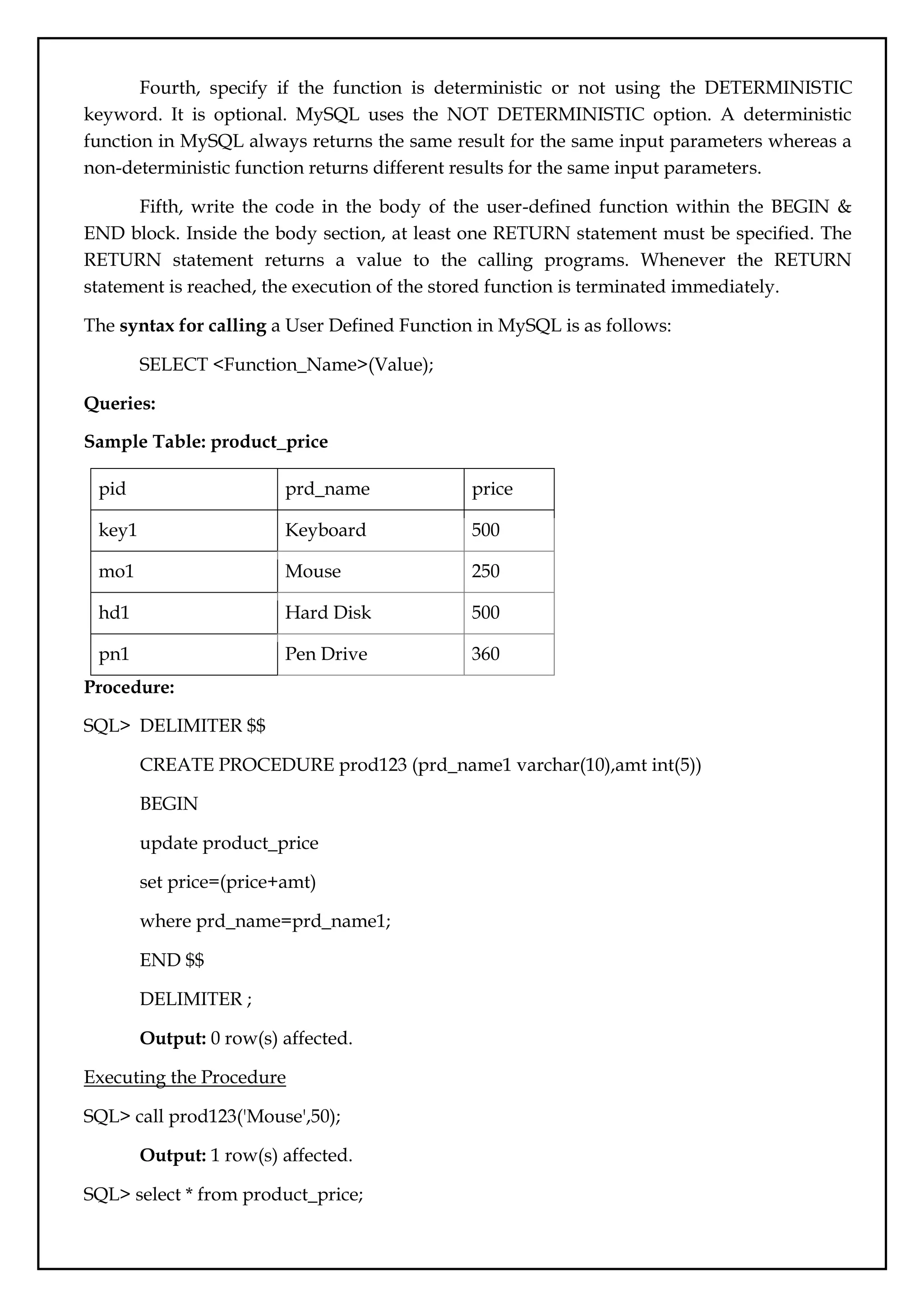 Fourth, specify if the function is deterministic or not using the DETERMINISTIC
keyword. It is optional. MySQL uses the NOT DETERMINISTIC option. A deterministic
function in MySQL always returns the same result for the same input parameters whereas a
non-deterministic function returns different results for the same input parameters.
Fifth, write the code in the body of the user-defined function within the BEGIN &
END block. Inside the body section, at least one RETURN statement must be specified. The
RETURN statement returns a value to the calling programs. Whenever the RETURN
statement is reached, the execution of the stored function is terminated immediately.
The syntax for calling a User Defined Function in MySQL is as follows:
SELECT <Function_Name>(Value);
Queries:
Sample Table: product_price
pid prd_name price
key1 Keyboard 500
mo1 Mouse 250
hd1 Hard Disk 500
pn1 Pen Drive 360
Procedure:
SQL> DELIMITER $$
CREATE PROCEDURE prod123 (prd_name1 varchar(10),amt int(5))
BEGIN
update product_price
set price=(price+amt)
where prd_name=prd_name1;
END $$
DELIMITER ;
Output: 0 row(s) affected.
Executing the Procedure
SQL> call prod123('Mouse',50);
Output: 1 row(s) affected.
SQL> select * from product_price;
 