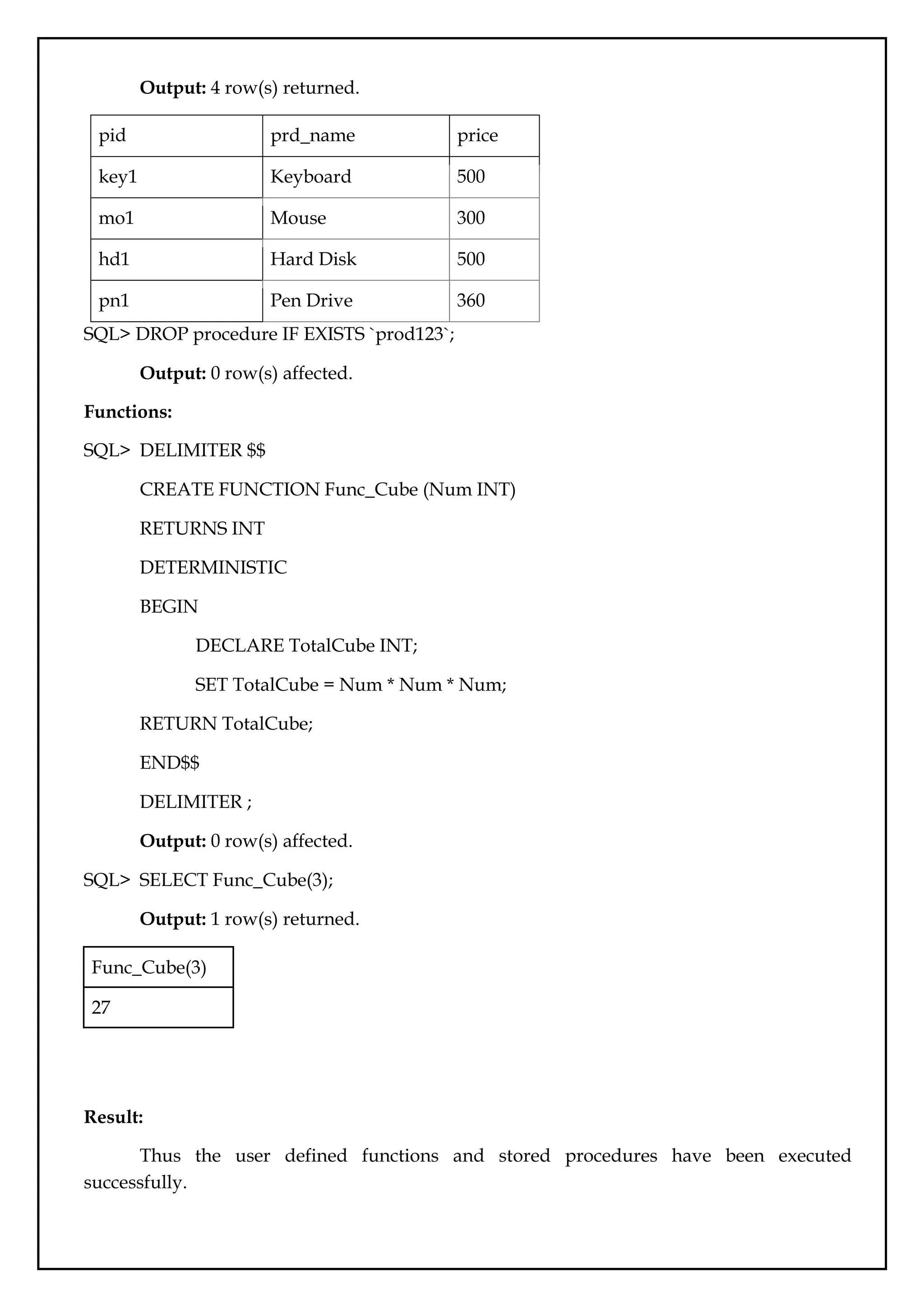 Output: 4 row(s) returned.
pid prd_name price
key1 Keyboard 500
mo1 Mouse 300
hd1 Hard Disk 500
pn1 Pen Drive 360
SQL> DROP procedure IF EXISTS `prod123`;
Output: 0 row(s) affected.
Functions:
SQL> DELIMITER $$
CREATE FUNCTION Func_Cube (Num INT)
RETURNS INT
DETERMINISTIC
BEGIN
DECLARE TotalCube INT;
SET TotalCube = Num * Num * Num;
RETURN TotalCube;
END$$
DELIMITER ;
Output: 0 row(s) affected.
SQL> SELECT Func_Cube(3);
Output: 1 row(s) returned.
Func_Cube(3)
27
Result:
Thus the user defined functions and stored procedures have been executed
successfully.
 
