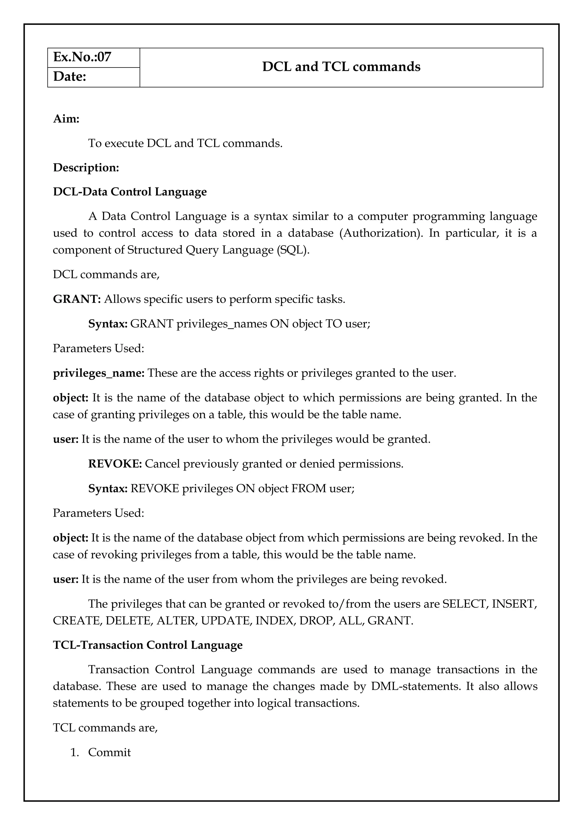 Ex.No.:07
DCL and TCL commands
Date:
Aim:
To execute DCL and TCL commands.
Description:
DCL-Data Control Language
A Data Control Language is a syntax similar to a computer programming language
used to control access to data stored in a database (Authorization). In particular, it is a
component of Structured Query Language (SQL).
DCL commands are,
GRANT: Allows specific users to perform specific tasks.
Syntax: GRANT privileges_names ON object TO user;
Parameters Used:
privileges_name: These are the access rights or privileges granted to the user.
object: It is the name of the database object to which permissions are being granted. In the
case of granting privileges on a table, this would be the table name.
user: It is the name of the user to whom the privileges would be granted.
REVOKE: Cancel previously granted or denied permissions.
Syntax: REVOKE privileges ON object FROM user;
Parameters Used:
object: It is the name of the database object from which permissions are being revoked. In the
case of revoking privileges from a table, this would be the table name.
user: It is the name of the user from whom the privileges are being revoked.
The privileges that can be granted or revoked to/from the users are SELECT, INSERT,
CREATE, DELETE, ALTER, UPDATE, INDEX, DROP, ALL, GRANT.
TCL-Transaction Control Language
Transaction Control Language commands are used to manage transactions in the
database. These are used to manage the changes made by DML-statements. It also allows
statements to be grouped together into logical transactions.
TCL commands are,
1. Commit
 