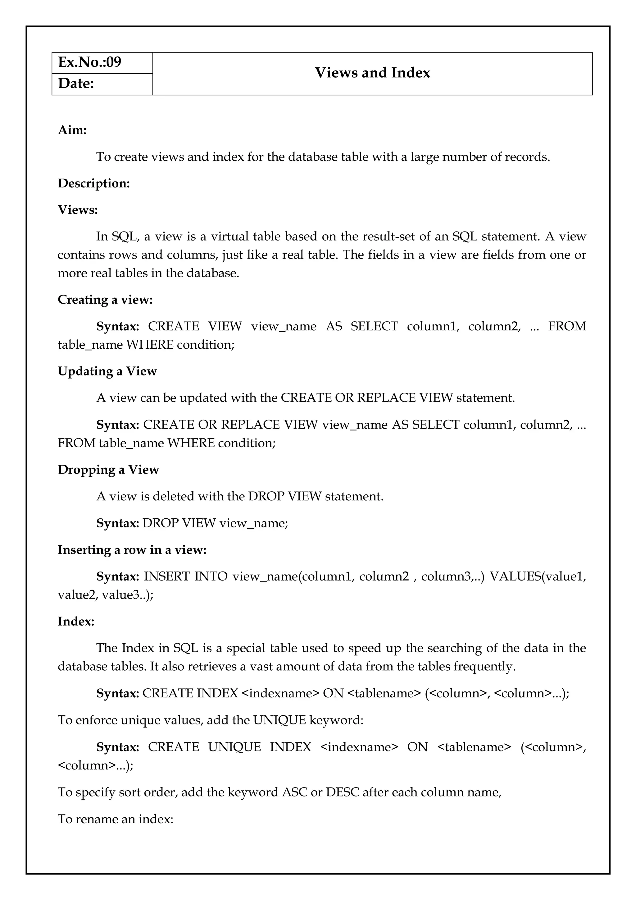 Ex.No.:09
Views and Index
Date:
Aim:
To create views and index for the database table with a large number of records.
Description:
Views:
In SQL, a view is a virtual table based on the result-set of an SQL statement. A view
contains rows and columns, just like a real table. The fields in a view are fields from one or
more real tables in the database.
Creating a view:
Syntax: CREATE VIEW view_name AS SELECT column1, column2, ... FROM
table_name WHERE condition;
Updating a View
A view can be updated with the CREATE OR REPLACE VIEW statement.
Syntax: CREATE OR REPLACE VIEW view_name AS SELECT column1, column2, ...
FROM table_name WHERE condition;
Dropping a View
A view is deleted with the DROP VIEW statement.
Syntax: DROP VIEW view_name;
Inserting a row in a view:
Syntax: INSERT INTO view_name(column1, column2 , column3,..) VALUES(value1,
value2, value3..);
Index:
The Index in SQL is a special table used to speed up the searching of the data in the
database tables. It also retrieves a vast amount of data from the tables frequently.
Syntax: CREATE INDEX <indexname> ON <tablename> (<column>, <column>...);
To enforce unique values, add the UNIQUE keyword:
Syntax: CREATE UNIQUE INDEX <indexname> ON <tablename> (<column>,
<column>...);
To specify sort order, add the keyword ASC or DESC after each column name,
To rename an index:
 