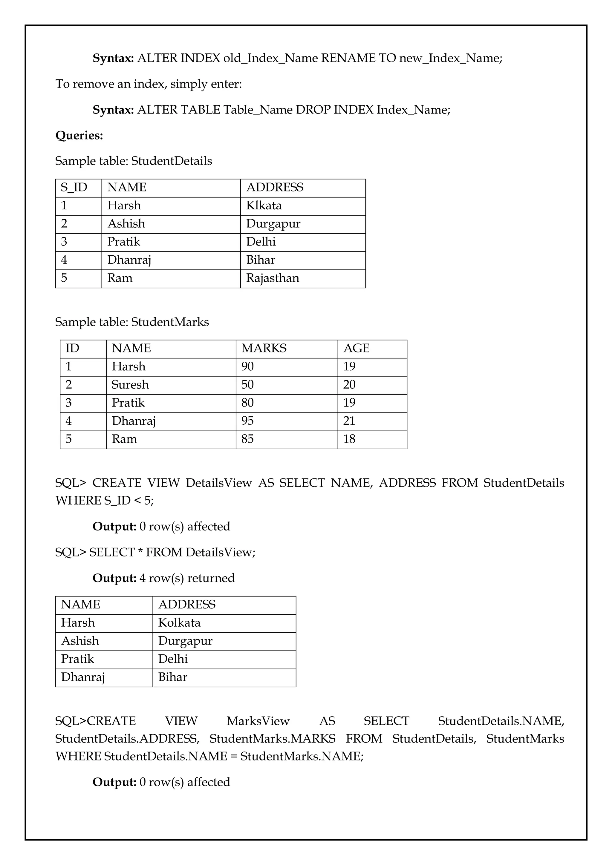 Syntax: ALTER INDEX old_Index_Name RENAME TO new_Index_Name;
To remove an index, simply enter:
Syntax: ALTER TABLE Table_Name DROP INDEX Index_Name;
Queries:
Sample table: StudentDetails
S_ID NAME ADDRESS
1 Harsh Klkata
2 Ashish Durgapur
3 Pratik Delhi
4 Dhanraj Bihar
5 Ram Rajasthan
Sample table: StudentMarks
ID NAME MARKS AGE
1 Harsh 90 19
2 Suresh 50 20
3 Pratik 80 19
4 Dhanraj 95 21
5 Ram 85 18
SQL> CREATE VIEW DetailsView AS SELECT NAME, ADDRESS FROM StudentDetails
WHERE S_ID < 5;
Output: 0 row(s) affected
SQL> SELECT * FROM DetailsView;
Output: 4 row(s) returned
NAME ADDRESS
Harsh Kolkata
Ashish Durgapur
Pratik Delhi
Dhanraj Bihar
SQL>CREATE VIEW MarksView AS SELECT StudentDetails.NAME,
StudentDetails.ADDRESS, StudentMarks.MARKS FROM StudentDetails, StudentMarks
WHERE StudentDetails.NAME = StudentMarks.NAME;
Output: 0 row(s) affected
 