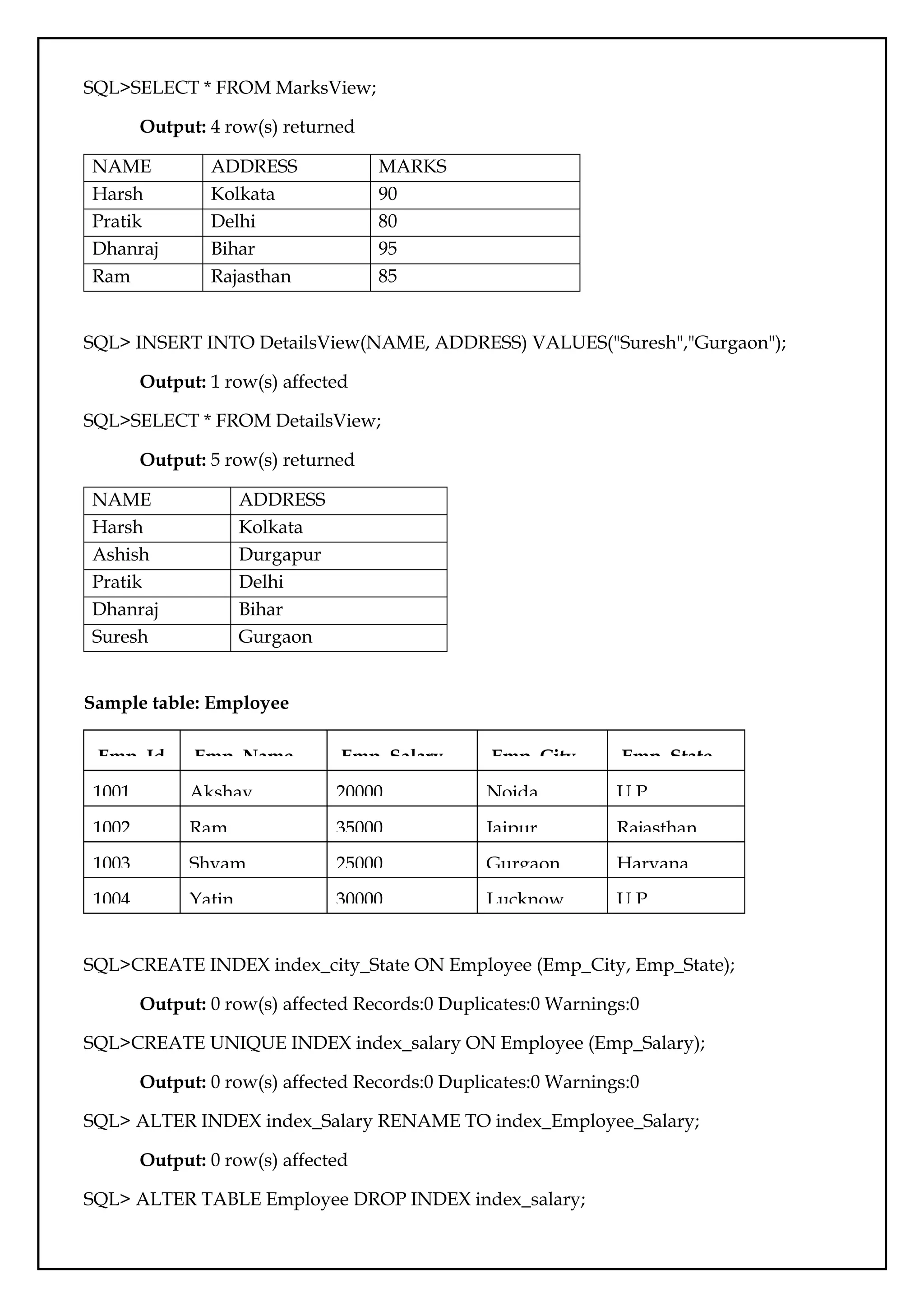 SQL>SELECT * FROM MarksView;
Output: 4 row(s) returned
NAME ADDRESS MARKS
Harsh Kolkata 90
Pratik Delhi 80
Dhanraj Bihar 95
Ram Rajasthan 85
SQL> INSERT INTO DetailsView(NAME, ADDRESS) VALUES("Suresh","Gurgaon");
Output: 1 row(s) affected
SQL>SELECT * FROM DetailsView;
Output: 5 row(s) returned
NAME ADDRESS
Harsh Kolkata
Ashish Durgapur
Pratik Delhi
Dhanraj Bihar
Suresh Gurgaon
Sample table: Employee
Emp_Id Emp_Name Emp_Salary Emp_City Emp_State
1001 Akshay 20000 Noida U.P
1002 Ram 35000 Jaipur Rajasthan
1003 Shyam 25000 Gurgaon Haryana
1004 Yatin 30000 Lucknow U.P
SQL>CREATE INDEX index_city_State ON Employee (Emp_City, Emp_State);
Output: 0 row(s) affected Records:0 Duplicates:0 Warnings:0
SQL>CREATE UNIQUE INDEX index_salary ON Employee (Emp_Salary);
Output: 0 row(s) affected Records:0 Duplicates:0 Warnings:0
SQL> ALTER INDEX index_Salary RENAME TO index_Employee_Salary;
Output: 0 row(s) affected
SQL> ALTER TABLE Employee DROP INDEX index_salary;
 