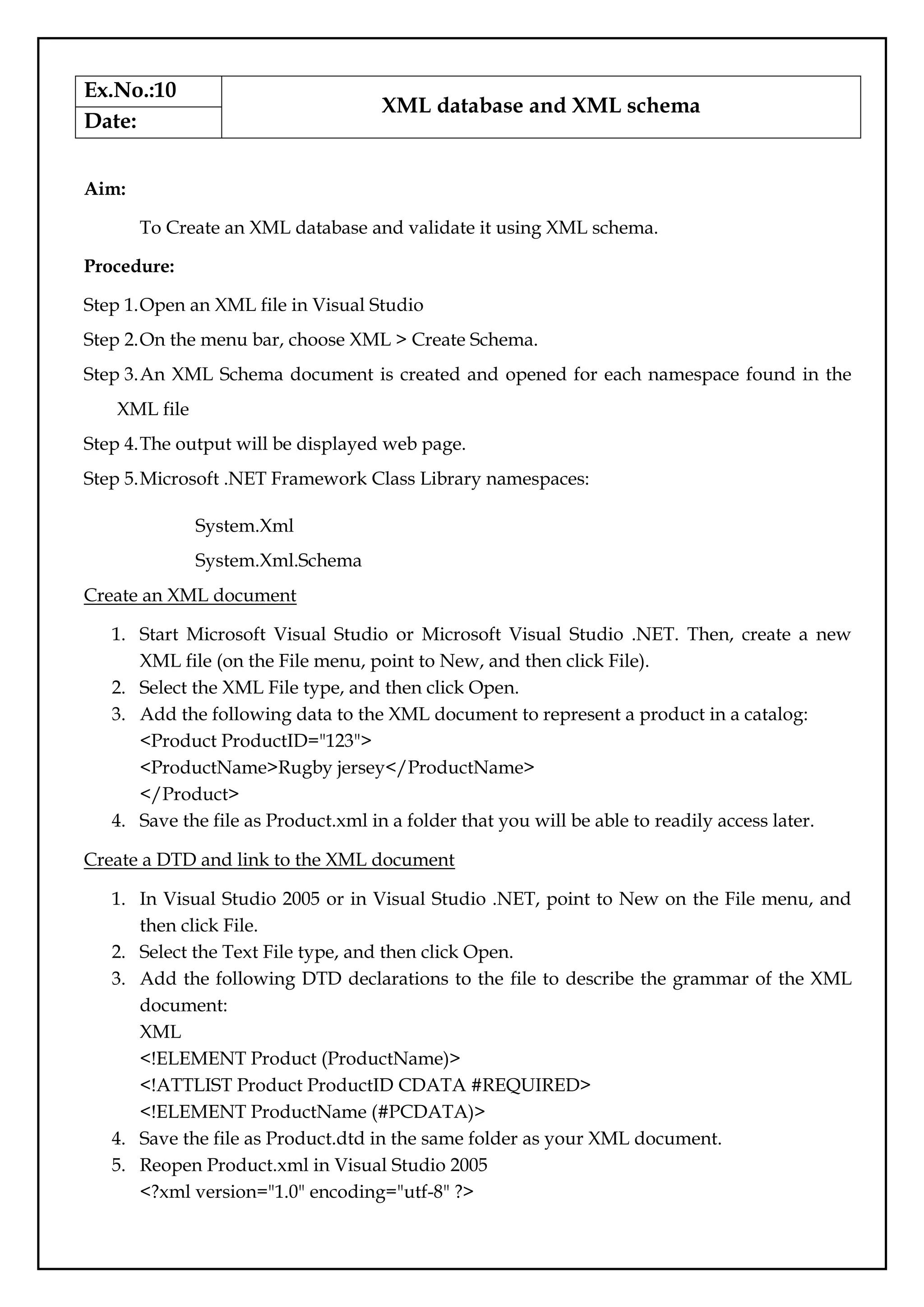 Ex.No.:10
XML database and XML schema
Date:
Aim:
To Create an XML database and validate it using XML schema.
Procedure:
Step 1.Open an XML file in Visual Studio
Step 2.On the menu bar, choose XML > Create Schema.
Step 3.An XML Schema document is created and opened for each namespace found in the
XML file
Step 4.The output will be displayed web page.
Step 5.Microsoft .NET Framework Class Library namespaces:
System.Xml
System.Xml.Schema
Create an XML document
1. Start Microsoft Visual Studio or Microsoft Visual Studio .NET. Then, create a new
XML file (on the File menu, point to New, and then click File).
2. Select the XML File type, and then click Open.
3. Add the following data to the XML document to represent a product in a catalog:
<Product ProductID="123">
<ProductName>Rugby jersey</ProductName>
</Product>
4. Save the file as Product.xml in a folder that you will be able to readily access later.
Create a DTD and link to the XML document
1. In Visual Studio 2005 or in Visual Studio .NET, point to New on the File menu, and
then click File.
2. Select the Text File type, and then click Open.
3. Add the following DTD declarations to the file to describe the grammar of the XML
document:
XML
<!ELEMENT Product (ProductName)>
<!ATTLIST Product ProductID CDATA #REQUIRED>
<!ELEMENT ProductName (#PCDATA)>
4. Save the file as Product.dtd in the same folder as your XML document.
5. Reopen Product.xml in Visual Studio 2005
<?xml version="1.0" encoding="utf-8" ?>
 
