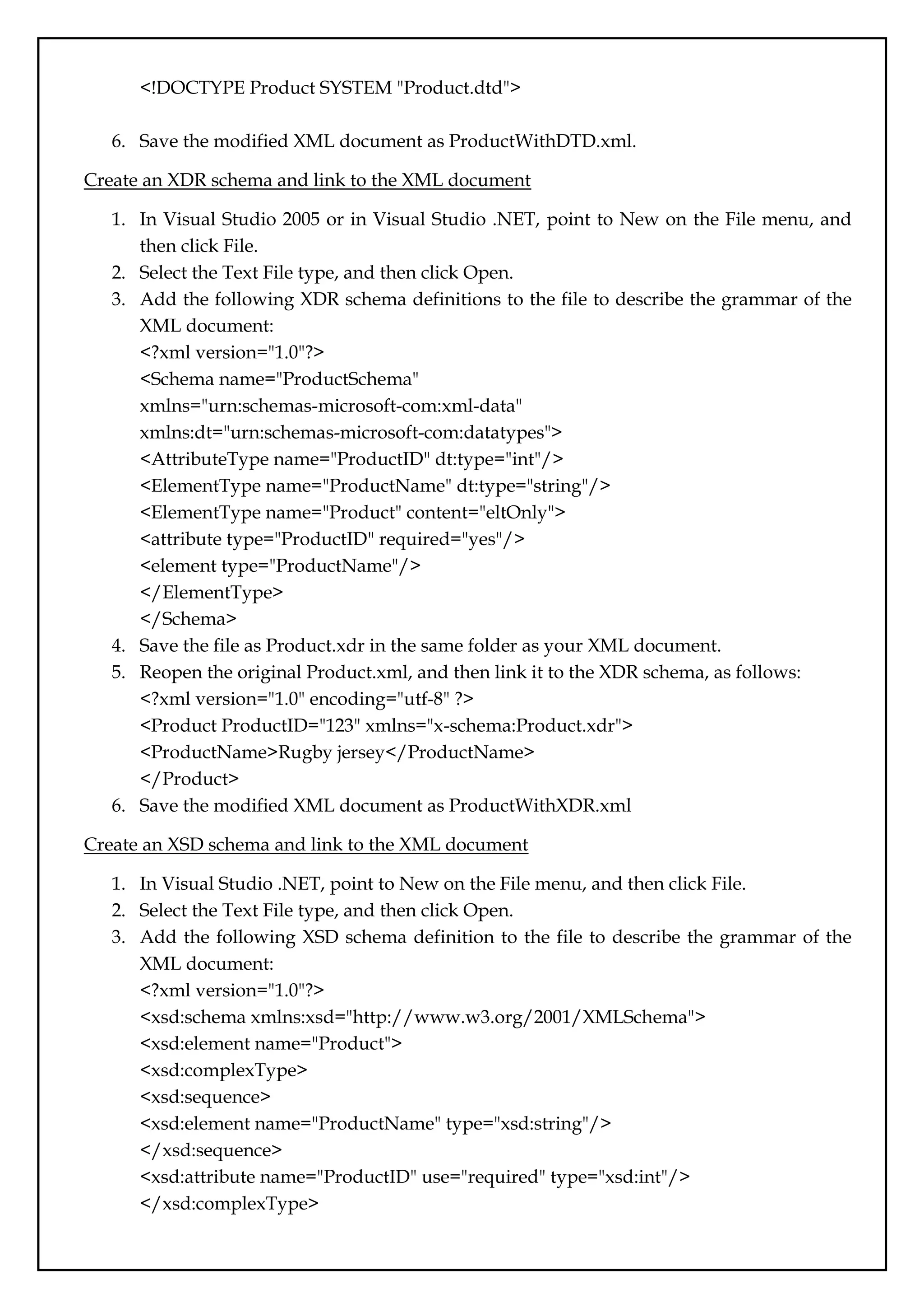 <!DOCTYPE Product SYSTEM "Product.dtd">
6. Save the modified XML document as ProductWithDTD.xml.
Create an XDR schema and link to the XML document
1. In Visual Studio 2005 or in Visual Studio .NET, point to New on the File menu, and
then click File.
2. Select the Text File type, and then click Open.
3. Add the following XDR schema definitions to the file to describe the grammar of the
XML document:
<?xml version="1.0"?>
<Schema name="ProductSchema"
xmlns="urn:schemas-microsoft-com:xml-data"
xmlns:dt="urn:schemas-microsoft-com:datatypes">
<AttributeType name="ProductID" dt:type="int"/>
<ElementType name="ProductName" dt:type="string"/>
<ElementType name="Product" content="eltOnly">
<attribute type="ProductID" required="yes"/>
<element type="ProductName"/>
</ElementType>
</Schema>
4. Save the file as Product.xdr in the same folder as your XML document.
5. Reopen the original Product.xml, and then link it to the XDR schema, as follows:
<?xml version="1.0" encoding="utf-8" ?>
<Product ProductID="123" xmlns="x-schema:Product.xdr">
<ProductName>Rugby jersey</ProductName>
</Product>
6. Save the modified XML document as ProductWithXDR.xml
Create an XSD schema and link to the XML document
1. In Visual Studio .NET, point to New on the File menu, and then click File.
2. Select the Text File type, and then click Open.
3. Add the following XSD schema definition to the file to describe the grammar of the
XML document:
<?xml version="1.0"?>
<xsd:schema xmlns:xsd="http://www.w3.org/2001/XMLSchema">
<xsd:element name="Product">
<xsd:complexType>
<xsd:sequence>
<xsd:element name="ProductName" type="xsd:string"/>
</xsd:sequence>
<xsd:attribute name="ProductID" use="required" type="xsd:int"/>
</xsd:complexType>
 