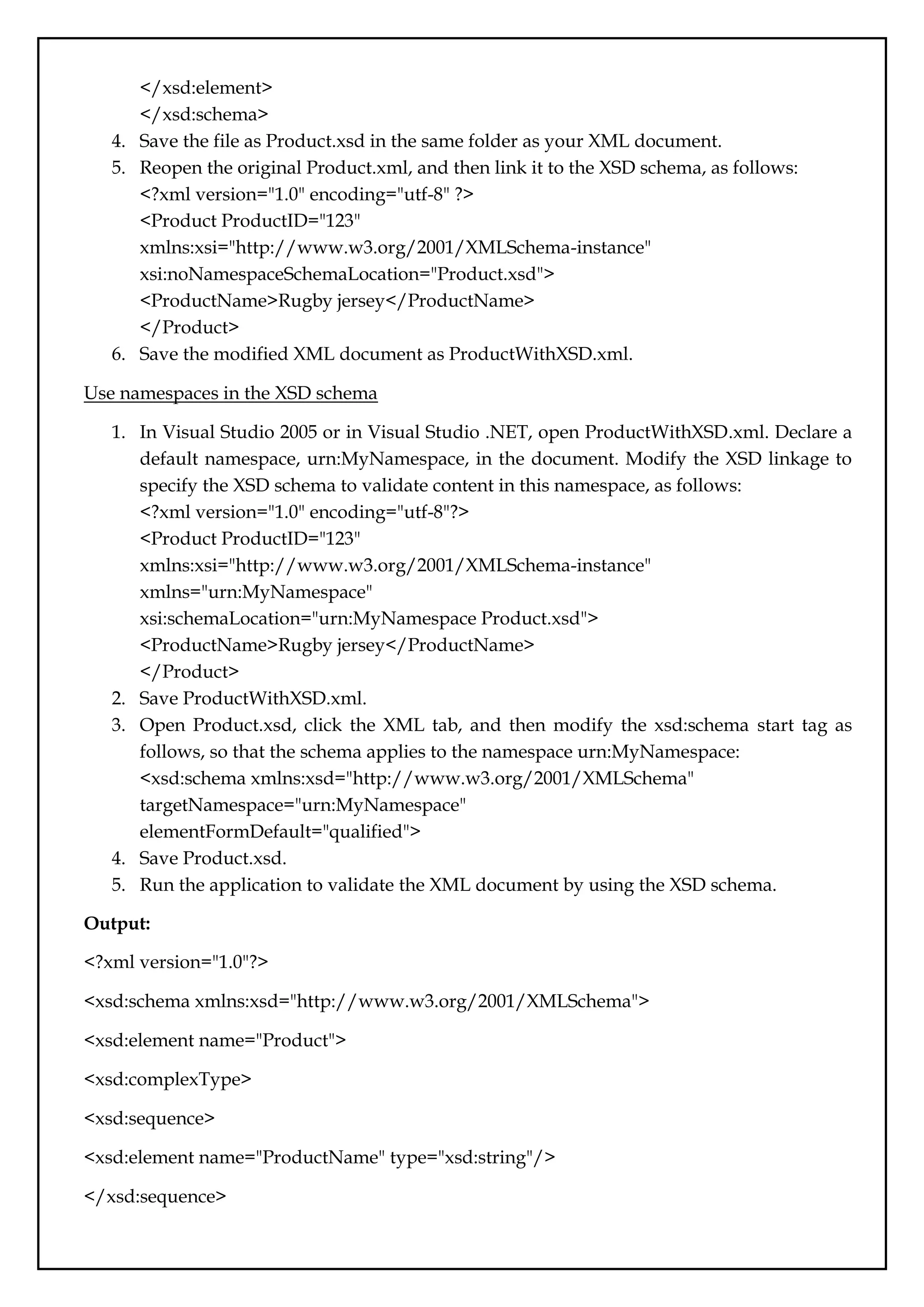 </xsd:element>
</xsd:schema>
4. Save the file as Product.xsd in the same folder as your XML document.
5. Reopen the original Product.xml, and then link it to the XSD schema, as follows:
<?xml version="1.0" encoding="utf-8" ?>
<Product ProductID="123"
xmlns:xsi="http://www.w3.org/2001/XMLSchema-instance"
xsi:noNamespaceSchemaLocation="Product.xsd">
<ProductName>Rugby jersey</ProductName>
</Product>
6. Save the modified XML document as ProductWithXSD.xml.
Use namespaces in the XSD schema
1. In Visual Studio 2005 or in Visual Studio .NET, open ProductWithXSD.xml. Declare a
default namespace, urn:MyNamespace, in the document. Modify the XSD linkage to
specify the XSD schema to validate content in this namespace, as follows:
<?xml version="1.0" encoding="utf-8"?>
<Product ProductID="123"
xmlns:xsi="http://www.w3.org/2001/XMLSchema-instance"
xmlns="urn:MyNamespace"
xsi:schemaLocation="urn:MyNamespace Product.xsd">
<ProductName>Rugby jersey</ProductName>
</Product>
2. Save ProductWithXSD.xml.
3. Open Product.xsd, click the XML tab, and then modify the xsd:schema start tag as
follows, so that the schema applies to the namespace urn:MyNamespace:
<xsd:schema xmlns:xsd="http://www.w3.org/2001/XMLSchema"
targetNamespace="urn:MyNamespace"
elementFormDefault="qualified">
4. Save Product.xsd.
5. Run the application to validate the XML document by using the XSD schema.
Output:
<?xml version="1.0"?>
<xsd:schema xmlns:xsd="http://www.w3.org/2001/XMLSchema">
<xsd:element name="Product">
<xsd:complexType>
<xsd:sequence>
<xsd:element name="ProductName" type="xsd:string"/>
</xsd:sequence>
 