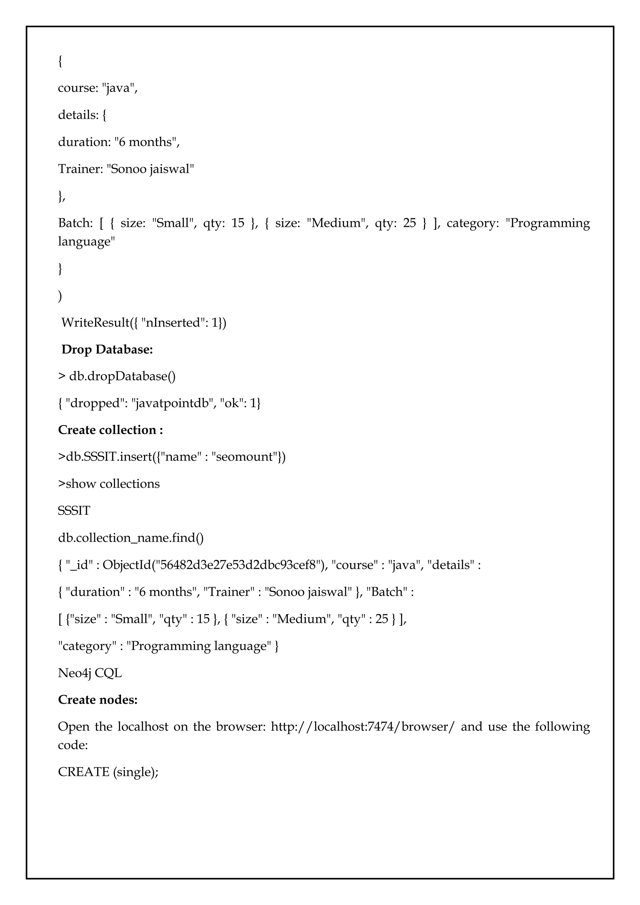 {
course: "java",
details: {
duration: "6 months",
Trainer: "Sonoo jaiswal"
},
Batch: [ { size: "Small", qty: 15 }, { size: "Medium", qty: 25 } ], category: "Programming
language"
}
)
WriteResult({ "nInserted": 1})
Drop Database:
> db.dropDatabase()
{ "dropped": "javatpointdb", "ok": 1}
Create collection :
>db.SSSIT.insert({"name" : "seomount"})
>show collections
SSSIT
db.collection_name.find()
{ "_id" : ObjectId("56482d3e27e53d2dbc93cef8"), "course" : "java", "details" :
{ "duration" : "6 months", "Trainer" : "Sonoo jaiswal" }, "Batch" :
[ {"size" : "Small", "qty" : 15 }, { "size" : "Medium", "qty" : 25 } ],
"category" : "Programming language" }
Neo4j CQL
Create nodes:
Open the localhost on the browser: http://localhost:7474/browser/ and use the following
code:
CREATE (single);
 