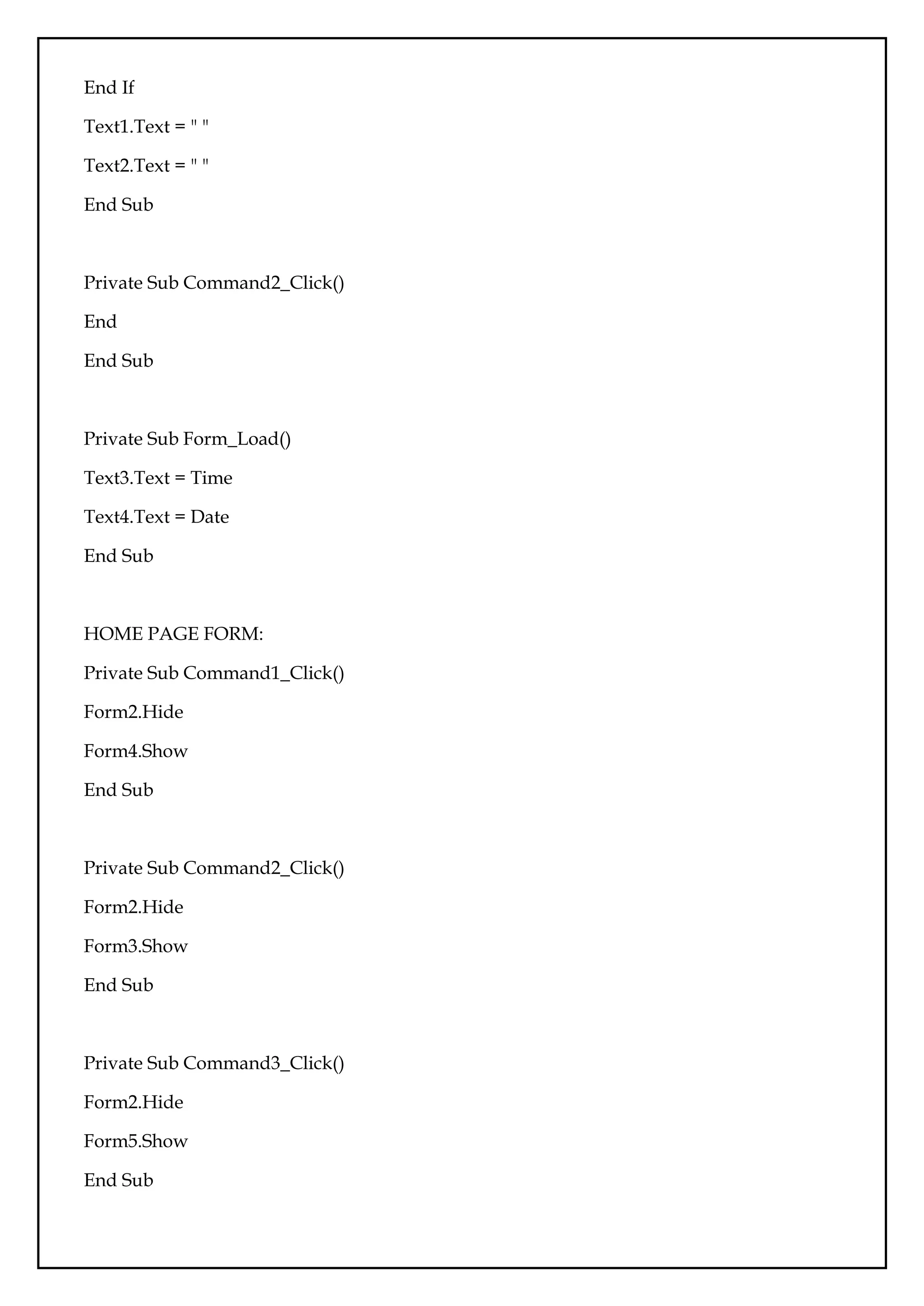 End If
Text1.Text = " "
Text2.Text = " "
End Sub
Private Sub Command2_Click()
End
End Sub
Private Sub Form_Load()
Text3.Text = Time
Text4.Text = Date
End Sub
HOME PAGE FORM:
Private Sub Command1_Click()
Form2.Hide
Form4.Show
End Sub
Private Sub Command2_Click()
Form2.Hide
Form3.Show
End Sub
Private Sub Command3_Click()
Form2.Hide
Form5.Show
End Sub
 