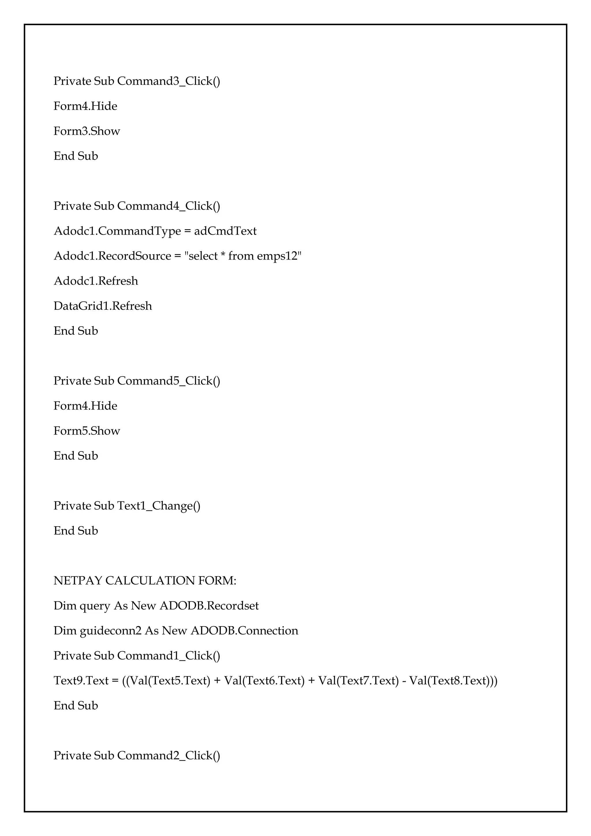 Private Sub Command3_Click()
Form4.Hide
Form3.Show
End Sub
Private Sub Command4_Click()
Adodc1.CommandType = adCmdText
Adodc1.RecordSource = "select * from emps12"
Adodc1.Refresh
DataGrid1.Refresh
End Sub
Private Sub Command5_Click()
Form4.Hide
Form5.Show
End Sub
Private Sub Text1_Change()
End Sub
NETPAY CALCULATION FORM:
Dim query As New ADODB.Recordset
Dim guideconn2 As New ADODB.Connection
Private Sub Command1_Click()
Text9.Text = ((Val(Text5.Text) + Val(Text6.Text) + Val(Text7.Text) - Val(Text8.Text)))
End Sub
Private Sub Command2_Click()
 