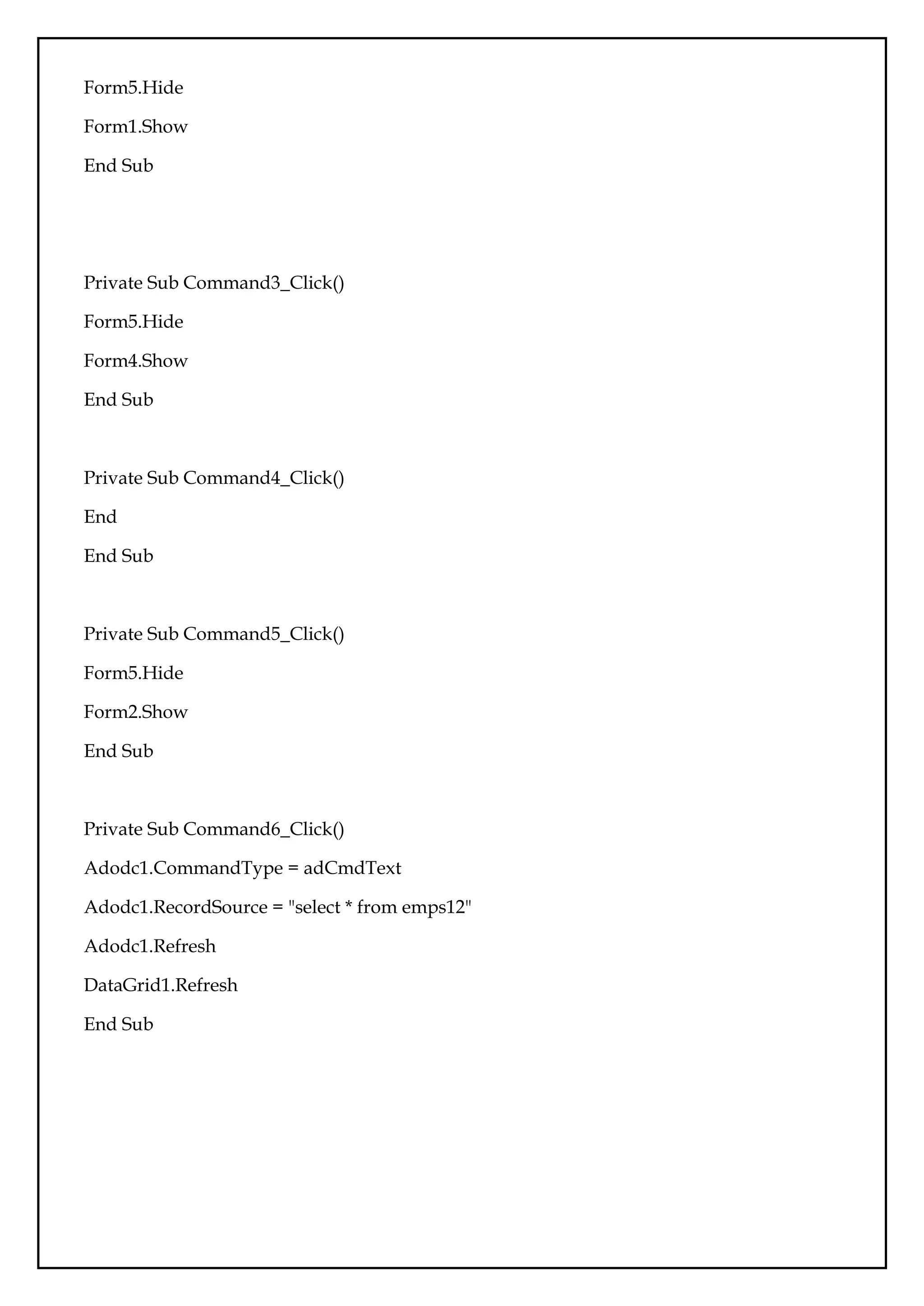 Form5.Hide
Form1.Show
End Sub
Private Sub Command3_Click()
Form5.Hide
Form4.Show
End Sub
Private Sub Command4_Click()
End
End Sub
Private Sub Command5_Click()
Form5.Hide
Form2.Show
End Sub
Private Sub Command6_Click()
Adodc1.CommandType = adCmdText
Adodc1.RecordSource = "select * from emps12"
Adodc1.Refresh
DataGrid1.Refresh
End Sub
 