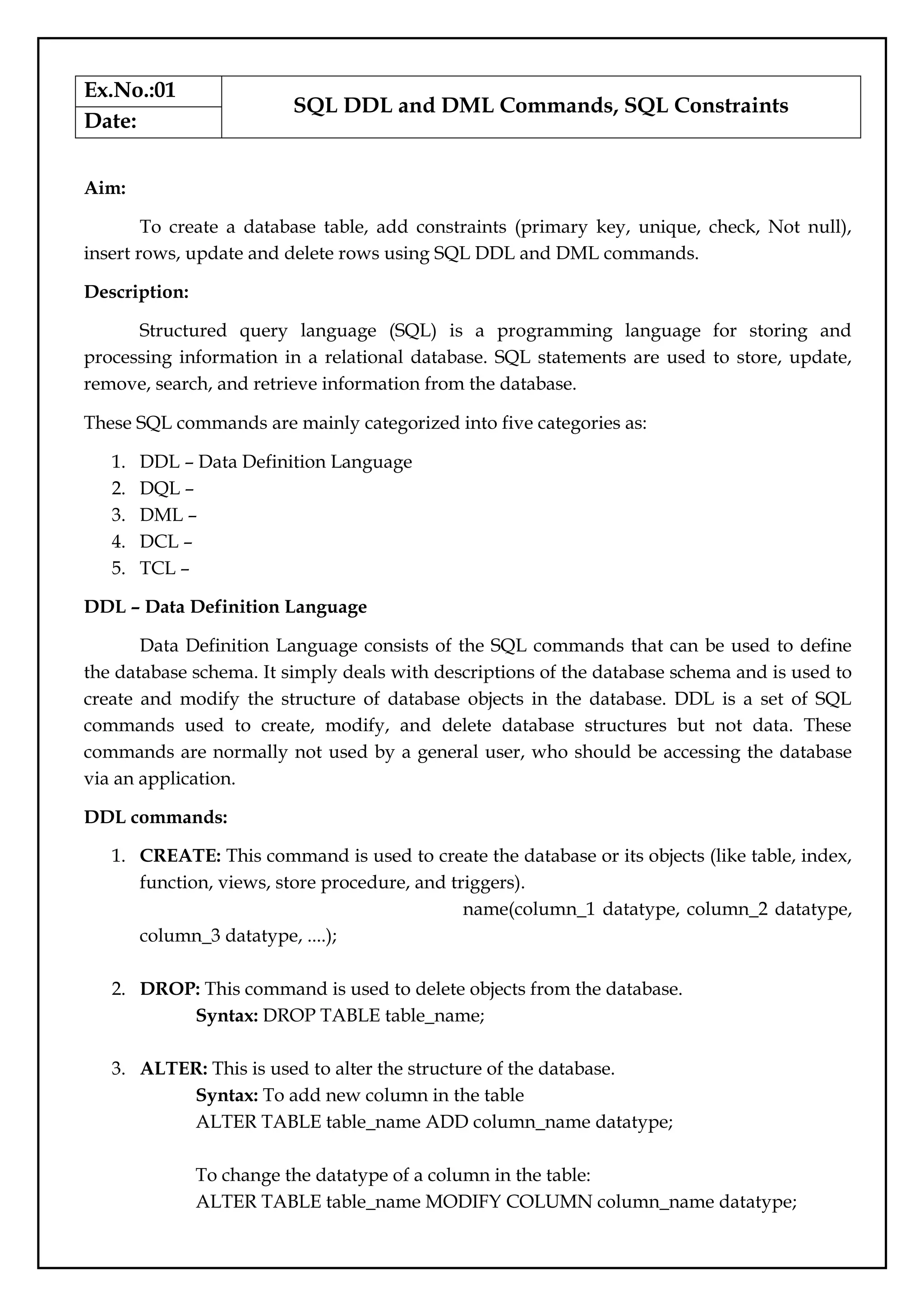 Ex.No.:01
SQL DDL and DML Commands, SQL Constraints
Date:
Aim:
To create a database table, add constraints (primary key, unique, check, Not null),
insert rows, update and delete rows using SQL DDL and DML commands.
Description:
Structured query language (SQL) is a programming language for storing and
processing information in a relational database. SQL statements are used to store, update,
remove, search, and retrieve information from the database.
These SQL commands are mainly categorized into five categories as:
1. DDL – Data Definition Language
2. DQL –
3. DML –
4. DCL –
5. TCL –
DDL – Data Definition Language
Data Definition Language consists of the SQL commands that can be used to define
the database schema. It simply deals with descriptions of the database schema and is used to
create and modify the structure of database objects in the database. DDL is a set of SQL
commands used to create, modify, and delete database structures but not data. These
commands are normally not used by a general user, who should be accessing the database
via an application.
DDL commands:
1. CREATE: This command is used to create the database or its objects (like table, index,
function, views, store procedure, and triggers).
name(column_1 datatype, column_2 datatype,
column_3 datatype, ....);
2. DROP: This command is used to delete objects from the database.
Syntax: DROP TABLE table_name;
3. ALTER: This is used to alter the structure of the database.
Syntax: To add new column in the table
ALTER TABLE table_name ADD column_name datatype;
To change the datatype of a column in the table:
ALTER TABLE table_name MODIFY COLUMN column_name datatype;
 