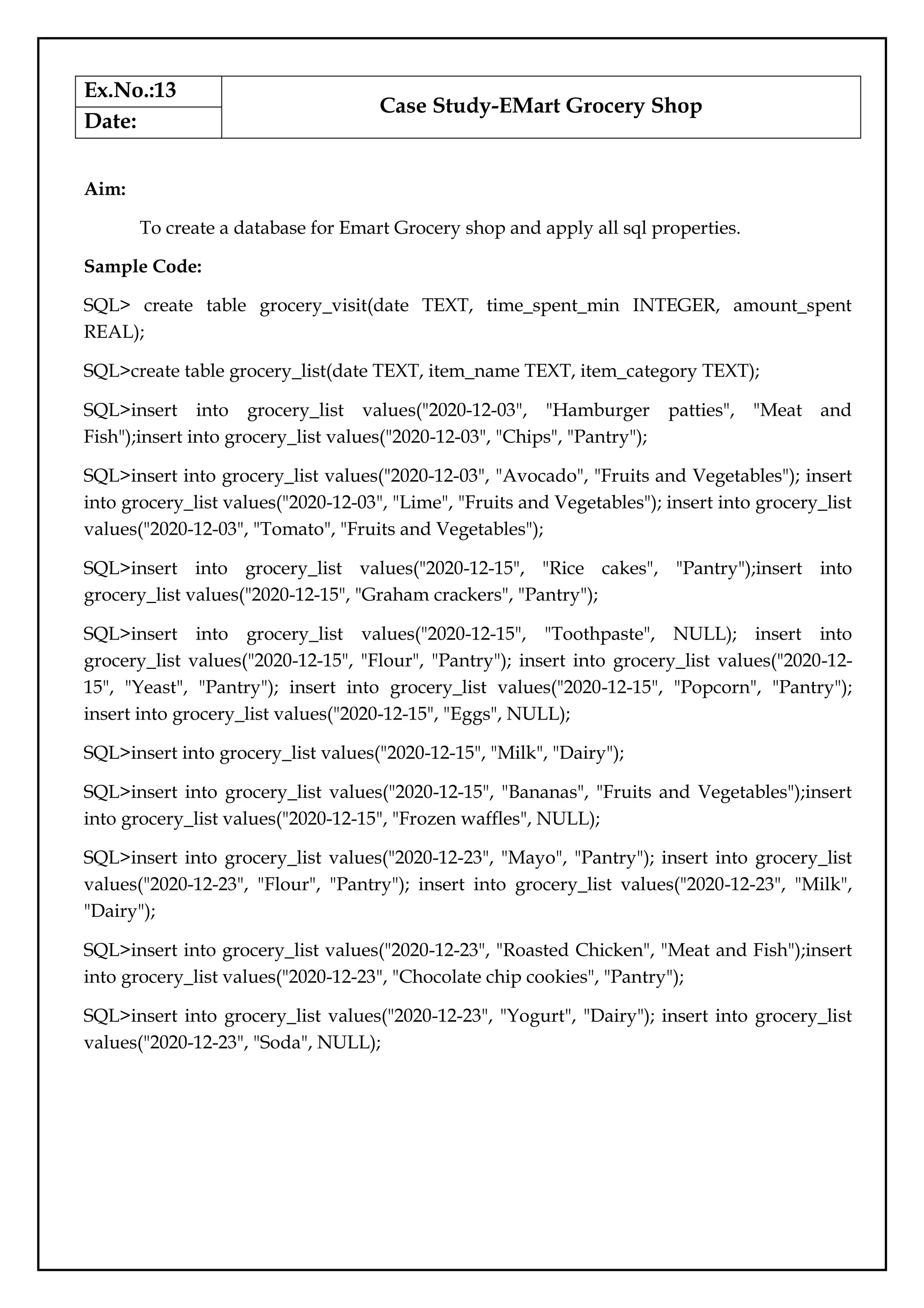 Ex.No.:13
Case Study-EMart Grocery Shop
Date:
Aim:
To create a database for Emart Grocery shop and apply all sql properties.
Sample Code:
SQL> create table grocery_visit(date TEXT, time_spent_min INTEGER, amount_spent
REAL);
SQL>create table grocery_list(date TEXT, item_name TEXT, item_category TEXT);
SQL>insert into grocery_list values("2020-12-03", "Hamburger patties", "Meat and
Fish");insert into grocery_list values("2020-12-03", "Chips", "Pantry");
SQL>insert into grocery_list values("2020-12-03", "Avocado", "Fruits and Vegetables"); insert
into grocery_list values("2020-12-03", "Lime", "Fruits and Vegetables"); insert into grocery_list
values("2020-12-03", "Tomato", "Fruits and Vegetables");
SQL>insert into grocery_list values("2020-12-15", "Rice cakes", "Pantry");insert into
grocery_list values("2020-12-15", "Graham crackers", "Pantry");
SQL>insert into grocery_list values("2020-12-15", "Toothpaste", NULL); insert into
grocery_list values("2020-12-15", "Flour", "Pantry"); insert into grocery_list values("2020-12-
15", "Yeast", "Pantry"); insert into grocery_list values("2020-12-15", "Popcorn", "Pantry");
insert into grocery_list values("2020-12-15", "Eggs", NULL);
SQL>insert into grocery_list values("2020-12-15", "Milk", "Dairy");
SQL>insert into grocery_list values("2020-12-15", "Bananas", "Fruits and Vegetables");insert
into grocery_list values("2020-12-15", "Frozen waffles", NULL);
SQL>insert into grocery_list values("2020-12-23", "Mayo", "Pantry"); insert into grocery_list
values("2020-12-23", "Flour", "Pantry"); insert into grocery_list values("2020-12-23", "Milk",
"Dairy");
SQL>insert into grocery_list values("2020-12-23", "Roasted Chicken", "Meat and Fish");insert
into grocery_list values("2020-12-23", "Chocolate chip cookies", "Pantry");
SQL>insert into grocery_list values("2020-12-23", "Yogurt", "Dairy"); insert into grocery_list
values("2020-12-23", "Soda", NULL);
 