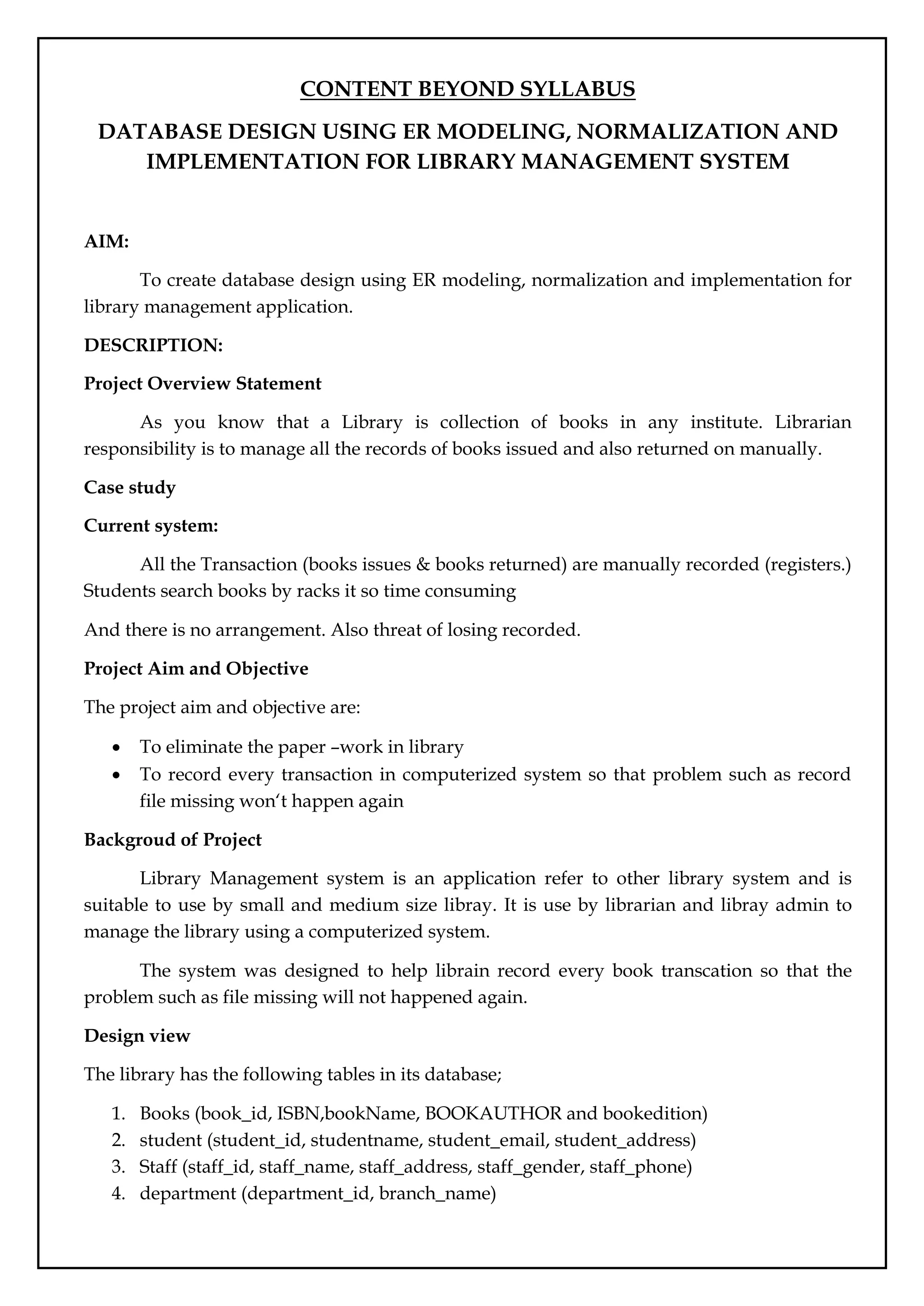CONTENT BEYOND SYLLABUS
DATABASE DESIGN USING ER MODELING, NORMALIZATION AND
IMPLEMENTATION FOR LIBRARY MANAGEMENT SYSTEM
AIM:
To create database design using ER modeling, normalization and implementation for
library management application.
DESCRIPTION:
Project Overview Statement
As you know that a Library is collection of books in any institute. Librarian
responsibility is to manage all the records of books issued and also returned on manually.
Case study
Current system:
All the Transaction (books issues & books returned) are manually recorded (registers.)
Students search books by racks it so time consuming
And there is no arrangement. Also threat of losing recorded.
Project Aim and Objective
The project aim and objective are:
 To eliminate the paper –work in library
 To record every transaction in computerized system so that problem such as record
file missing won‘t happen again
Backgroud of Project
Library Management system is an application refer to other library system and is
suitable to use by small and medium size libray. It is use by librarian and libray admin to
manage the library using a computerized system.
The system was designed to help librain record every book transcation so that the
problem such as file missing will not happened again.
Design view
The library has the following tables in its database;
1. Books (book_id, ISBN,bookName, BOOKAUTHOR and bookedition)
2. student (student_id, studentname, student_email, student_address)
3. Staff (staff_id, staff_name, staff_address, staff_gender, staff_phone)
4. department (department_id, branch_name)
 