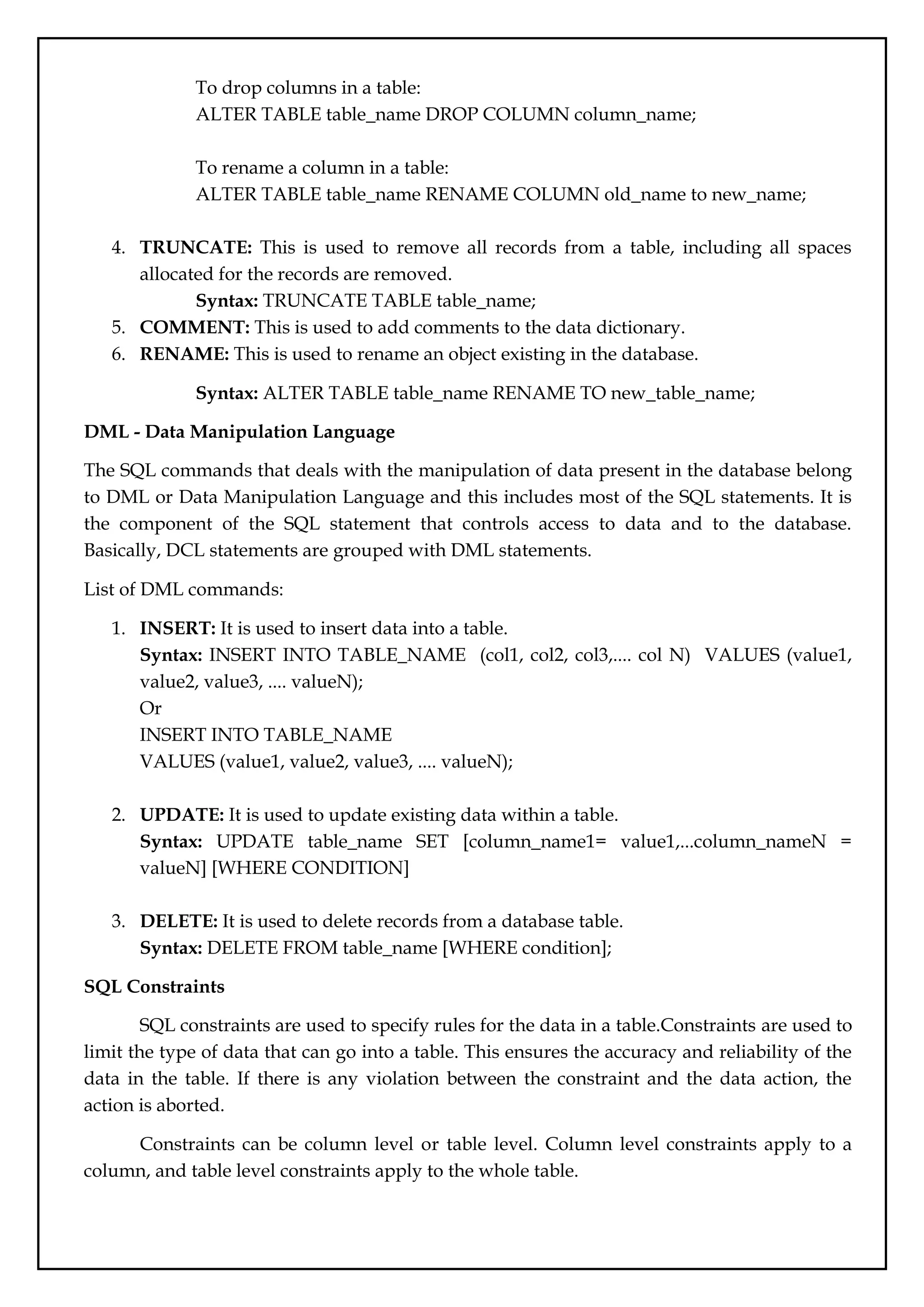To drop columns in a table:
ALTER TABLE table_name DROP COLUMN column_name;
To rename a column in a table:
ALTER TABLE table_name RENAME COLUMN old_name to new_name;
4. TRUNCATE: This is used to remove all records from a table, including all spaces
allocated for the records are removed.
Syntax: TRUNCATE TABLE table_name;
5. COMMENT: This is used to add comments to the data dictionary.
6. RENAME: This is used to rename an object existing in the database.
Syntax: ALTER TABLE table_name RENAME TO new_table_name;
DML - Data Manipulation Language
The SQL commands that deals with the manipulation of data present in the database belong
to DML or Data Manipulation Language and this includes most of the SQL statements. It is
the component of the SQL statement that controls access to data and to the database.
Basically, DCL statements are grouped with DML statements.
List of DML commands:
1. INSERT: It is used to insert data into a table.
Syntax: INSERT INTO TABLE_NAME (col1, col2, col3,.... col N) VALUES (value1,
value2, value3, .... valueN);
Or
INSERT INTO TABLE_NAME
VALUES (value1, value2, value3, .... valueN);
2. UPDATE: It is used to update existing data within a table.
Syntax: UPDATE table_name SET [column_name1= value1,...column_nameN =
valueN] [WHERE CONDITION]
3. DELETE: It is used to delete records from a database table.
Syntax: DELETE FROM table_name [WHERE condition];
SQL Constraints
SQL constraints are used to specify rules for the data in a table.Constraints are used to
limit the type of data that can go into a table. This ensures the accuracy and reliability of the
data in the table. If there is any violation between the constraint and the data action, the
action is aborted.
Constraints can be column level or table level. Column level constraints apply to a
column, and table level constraints apply to the whole table.
 