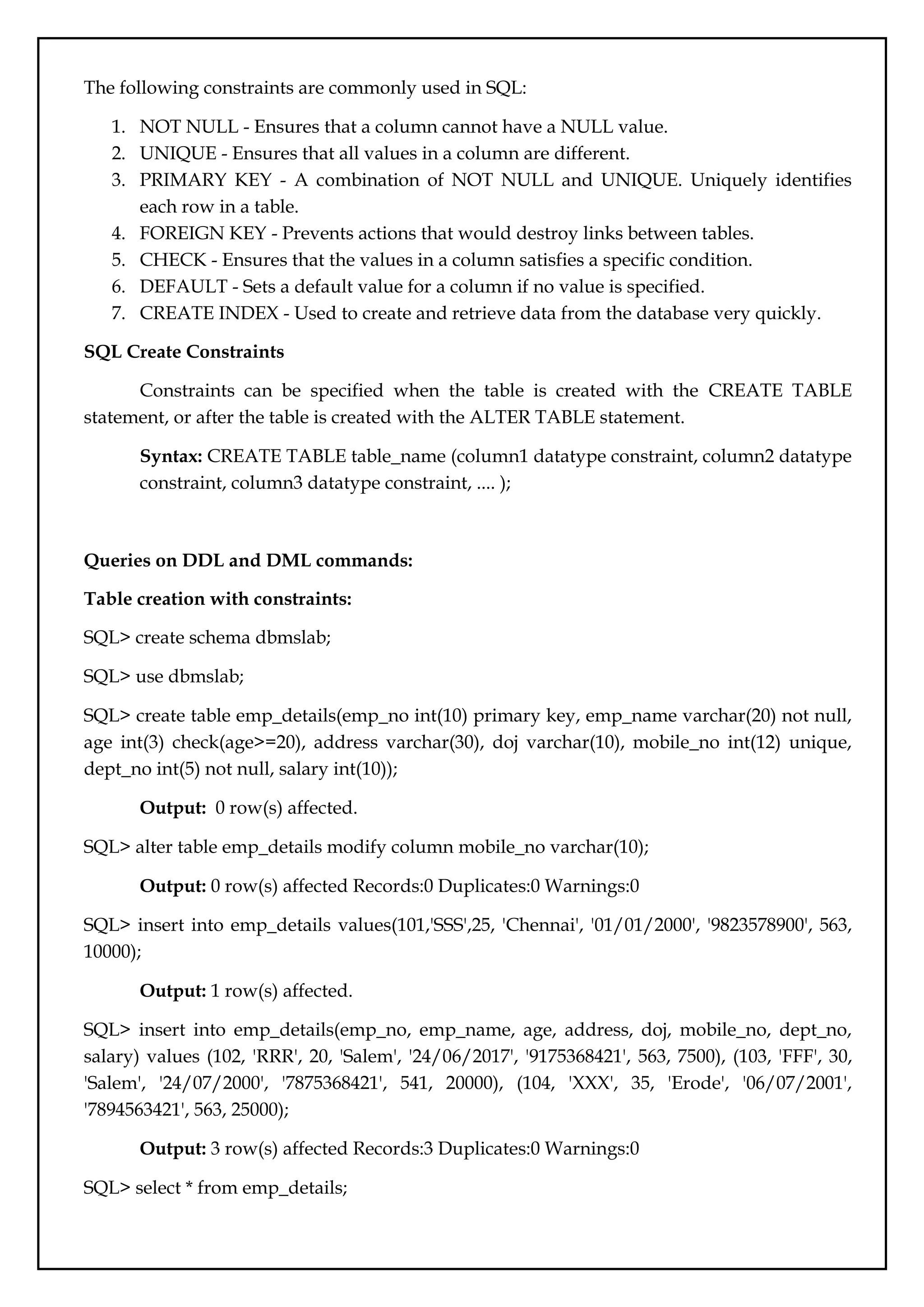 The following constraints are commonly used in SQL:
1. NOT NULL - Ensures that a column cannot have a NULL value.
2. UNIQUE - Ensures that all values in a column are different.
3. PRIMARY KEY - A combination of NOT NULL and UNIQUE. Uniquely identifies
each row in a table.
4. FOREIGN KEY - Prevents actions that would destroy links between tables.
5. CHECK - Ensures that the values in a column satisfies a specific condition.
6. DEFAULT - Sets a default value for a column if no value is specified.
7. CREATE INDEX - Used to create and retrieve data from the database very quickly.
SQL Create Constraints
Constraints can be specified when the table is created with the CREATE TABLE
statement, or after the table is created with the ALTER TABLE statement.
Syntax: CREATE TABLE table_name (column1 datatype constraint, column2 datatype
constraint, column3 datatype constraint, .... );
Queries on DDL and DML commands:
Table creation with constraints:
SQL> create schema dbmslab;
SQL> use dbmslab;
SQL> create table emp_details(emp_no int(10) primary key, emp_name varchar(20) not null,
age int(3) check(age>=20), address varchar(30), doj varchar(10), mobile_no int(12) unique,
dept_no int(5) not null, salary int(10));
Output: 0 row(s) affected.
SQL> alter table emp_details modify column mobile_no varchar(10);
Output: 0 row(s) affected Records:0 Duplicates:0 Warnings:0
SQL> insert into emp_details values(101,'SSS',25, 'Chennai', '01/01/2000', '9823578900', 563,
10000);
Output: 1 row(s) affected.
SQL> insert into emp_details(emp_no, emp_name, age, address, doj, mobile_no, dept_no,
salary) values (102, 'RRR', 20, 'Salem', '24/06/2017', '9175368421', 563, 7500), (103, 'FFF', 30,
'Salem', '24/07/2000', '7875368421', 541, 20000), (104, 'XXX', 35, 'Erode', '06/07/2001',
'7894563421', 563, 25000);
Output: 3 row(s) affected Records:3 Duplicates:0 Warnings:0
SQL> select * from emp_details;
 