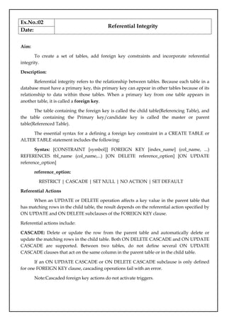 Ex.No.:02
Referential Integrity
Date:
Aim:
To create a set of tables, add foreign key constraints and incorporate referential
integrity.
Description:
Referential integrity refers to the relationship between tables. Because each table in a
database must have a primary key, this primary key can appear in other tables because of its
relationship to data within those tables. When a primary key from one table appears in
another table, it is called a foreign key.
The table containing the foreign key is called the child table(Referencing Table), and
the table containing the Primary key/candidate key is called the master or parent
table(Referenced Table).
The essential syntax for a defining a foreign key constraint in a CREATE TABLE or
ALTER TABLE statement includes the following:
Syntax: [CONSTRAINT [symbol]] FOREIGN KEY [index_name] (col_name, ...)
REFERENCES tbl_name (col_name,...) [ON DELETE reference_option] [ON UPDATE
reference_option]
reference_option:
RESTRICT | CASCADE | SET NULL | NO ACTION | SET DEFAULT
Referential Actions
When an UPDATE or DELETE operation affects a key value in the parent table that
has matching rows in the child table, the result depends on the referential action specified by
ON UPDATE and ON DELETE subclauses of the FOREIGN KEY clause.
Referential actions include:
CASCADE: Delete or update the row from the parent table and automatically delete or
update the matching rows in the child table. Both ON DELETE CASCADE and ON UPDATE
CASCADE are supported. Between two tables, do not define several ON UPDATE
CASCADE clauses that act on the same column in the parent table or in the child table.
If an ON UPDATE CASCADE or ON DELETE CASCADE subclause is only defined
for one FOREIGN KEY clause, cascading operations fail with an error.
Note:Cascaded foreign key actions do not activate triggers.
 