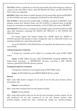 SET NULL: Delete or update the row from the parent table and set the foreign key column or
columns in the child table to NULL. Both ON DELETE SET NULL and ON UPDATE SET
NULL clauses are supported.
RESTRICT: Rejects the delete or update operation for the parent table. Specifying RESTRICT
(or NO ACTION) is the same as omitting the ON DELETE or ON UPDATE clause.
NO ACTION: A keyword from standard SQL. In MySQL, equivalent to RESTRICT. Some
database systems have deferred checks, and NO ACTION is a deferred check. In MySQL,
foreign key constraints are checked immediately, so NO ACTION is the same as RESTRICT.
SET DEFAULT: This action is recognized by the MySQL parser, but both InnoDB and NDB
reject table definitions containing ON DELETE SET DEFAULT or ON UPDATE SET
DEFAULT clauses.
For storage engines that support foreign keys, MySQL rejects any INSERT or
UPDATE operation that attempts to create a foreign key value in a child table if there is no
matching candidate key value in the parent table.
For an ON DELETE or ON UPDATE that is not specified, the default action is always
NO ACTION.
Adding Foreign Key Constraints
A foreign key constraint can be added to an existing table using ALTER TABLE
syntax:
Syntax: ALTER TABLE tbl_name ADD [CONSTRAINT [symbol]] FOREIGN KEY
[index_name] (col_name, ...) REFERENCES tbl_name (col_name,...) [ON DELETE
reference_option] [ON UPDATE reference_option];
Dropping Foreign Key Constraints
A foreign key constraint can be dropped using ALTER TABLE syntax:
Syntax: ALTER TABLE tbl_name DROP FOREIGN KEY fk_symbol;
Queries:
SQL> create table product (category int not null, id int not null, price decimal, primary
key(category, id));
Output: 0 row(s) affected
SQL> create table customer (id int not null, primary key(id));
Output: 0 row(s) affected
SQL> create table product_order (no int not null auto_increment, product_category int not
null, product_id int not null, customer_id int not null, primary key(no), index
(product_category, product_id), index (customer_id), foreign key (product_category,
 